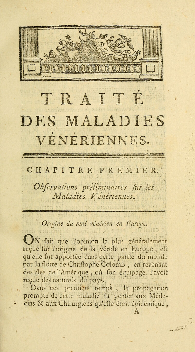 HWWiJlWWWW \É h !' il'1,11 ^ VcL'--' ^>>: DES MALADIES VÉNÉRIENNESv â2SS2^!^^!SîgSSSS^SJ3 CHAPITRE PREMIER. Obfervations préliminaires fur les Maladies f^enériennes. Origine du mal vénérkn en Europe, vJN fait que ropiniôn la plus généraîément reçue fur l'origine de la vérole en Europe , efr qu'elle fut apportée dans cette partie du monde par la flotte de Chriilop'h-e to4omb , en revenant des illes de l'Amérique , où fon équipage i'avoit reçue des nature's du pay.^.. Dans ces premiers Témp5 , la propagation prompte de cette maladie fit penfei^' aux Méde- cins ^ aux Chirurgiens qu'elle étoit cpidémique , À