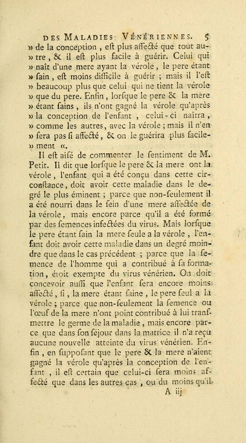 >) de la conception , eft plus afïe£lé que tout au- » tre , Se il eft plus facile à guérir. Celui qui » naît d'une mère ayant la vérole, le père étant » fain , eft moins difficile à guérir ; mais il l'eft » beaucoup plus que celui qui ne tient la vérole y) que du père. Enfin , lorfque le père ^ la mère » étant fains , ils n'ont gagné la vérole qu'après » la conception de l'enfant , celui-ci naîtra ,- » comme les autres, avec la vérole ; mais il n'en » fera pas fi affeâé , 6c on le guérira plus facile- w ment c(. Il eft aifé de commenter le fentiment de M.^ Petit. Il dit que lorfque le père 5c la mère ont la. vérole , l'enfant qui a été conçu dans cette cir- conftance, doit avoir cette maladie dans le de- gré le plus éminent ; parce que non-feulement il a été nourri dans le fein d'une m.ere affectée de la vérole, mais encore parce qu'il a été formé par des femences infeâiées du virus. Mais lorfque Je père étant fain la mère feule a la vérole , l'en- fant doit avoir cette maladie dans un degré moin- dre que dans le cas précédent ; parce que la fe-- mence de riiom.me qui a contribué à fa forma- tion, éioit exempte du virus vénérien. On doit concevoir auilî que Tenfant fera encore m.oins> affe6lé , ii ,la mère étant faine , le père feul a la vérole ; parce que non-feulement la femence ou l'œuf de la mère n'ont point contribué à lui tranf- mettre le germe de la maladie , mais encore par- ce que dans fon féjour dans la matrice il n'a reçu aucune nouvelle atteinte du virus vénérien. En- fin , en fuppofant que le père ÔC la mère n'aient gagné la vérole qu'après la conception de Ten- fant , il eft certain que celui-ci fera moins af- feâié que dans les autres cas , ou du moins qu iL Aiij