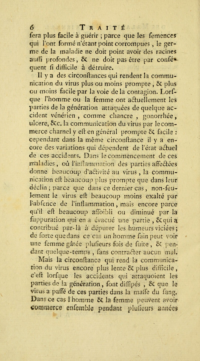 fera plus facile à guérir ; parce que les femenccs qui Tonr formé n'étant point corrompues , le ger- me de la maladie ne doit point avoir des racines aufîi profondes, 6c ne doit pas être par confé^ quent fi difficile à détruire. Il y a des circonftances qui rendent la commu- nication du virus plus ou moins prompte , 5c plus ou moins facile par la voie delà contagion. Lorf- que rhomme ou la femme ont a(ftuellement les parties de la génération attaquées de quelque ac- cident vénérien , comme chancre , gonorrhée, ulcère, 6cc. la communication du virus par le com- merce charnel y eft en général prompte ôc facile : cependant dans la même circonftance il y a en- core des variations qui dépendent de Férat a£î:ueî de ces accidents. Dans le commencement de ces iTTaladies, ou l'inflammation des parties afFecStées donne beaucoup d'a£tivité au virus, la commu- nication eu beaucoup plus prompte que dans leur déclin ; parce que dans ce dernier cas, non-feu- Jement le virus efl beaucoup moins exalté par i'abfence de l'inflammation, mais encore parce qu'il efl beaucoup afFoibli ou diminué par la fuppuration qui en a é^^acué une partie , &qui^ contribué par-là à dépurer les humeurs viciées; de forte que dans ce cas un homme fain peut voir une femme gâtée pluiieurs fois de fuite, ÔC pen» dant quelque-temps , fans contracter aucun mal. Mais la circonilance qui rend la communica- tion du virus encore plus lente Sc plus difficile , G'eft lorfque les accidents qui attaquoient les parties de la génération , font diffipés , 6c que le virus a pafle de ces parties dans la maife du fang. Dans ce cas i homme £c la femme peuvent avoir coîTimerçê ênfembk pendant pluiieurs aauéei