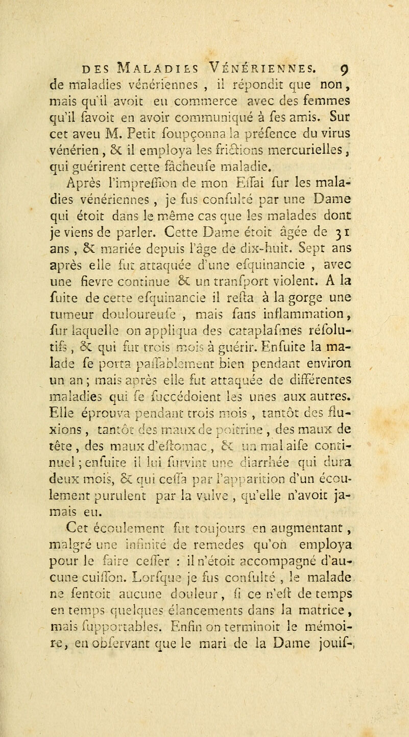 de maladies vénériennes , il répondit que non, mais quil avoic eu commerce avec des femmes qu il favoiî en avoir communiqué à Tes amiis. Sur cet aveu M. Petit foupçonna la préfence du virus vénérien , 6c il employa les fripions mercurielles, qui guérirent cette fâcheufe maladie. Après Pimprefiion de mon EiTai fur les mala- dies vénériennes , je fus confulté par une Dame qui étoit dans le m.ême cas que les malades dont je viens de parler. Cette Dame étoit âgée de 31 ans , oc mariée depuis l'âge de dix-huit. Sept ans après elle fur attaquée d'une efquinancie , avec une fièvre continue &. un tranfport violent. A la fuite de cette efquinancie il relia à la gorge une rumeur douloureufe , m.ais fans inflammation, fur laquelle on appliqua des cataplaf nés réfolu- tifs, êc qui fut trois mois à guérir. Enfuite la ma- lade fe porta pariabl.3int:nt bien pendant environ un an ; mais après elle fut attaquée de différentes maladies qui fe fjccédoient les unes aux autres. Elle éprouva pendant trois mois , tantôt des flu- xions , tantôi des maux de poitrine , des maux de tête , des maux d'eflomac , êc un mal aife conti- nuel ; enfuite il lui furvint une diarrhée qui dura deux m.ois, & qui celTa par rapparition d'un écou- lement purulent par la vulve , qu'elle n'avoit ja- mais eu. Cet écoulem.ent fut toujours en augmentant, malgré une infinité de remèdes qu'on employa pour le faire celTer : il n'étoit accompagné d'au- cune cuilTon. Lorfque je fus confulté , le malade ne fentoit aucune douleur, (1 ce n'eit de temps en tem/ps quelques élancements dans la matrice, mais fupportables. Enfin on terminolt le m.émoi- r-e, eu obfervant que le mari de la Dame jouif-,