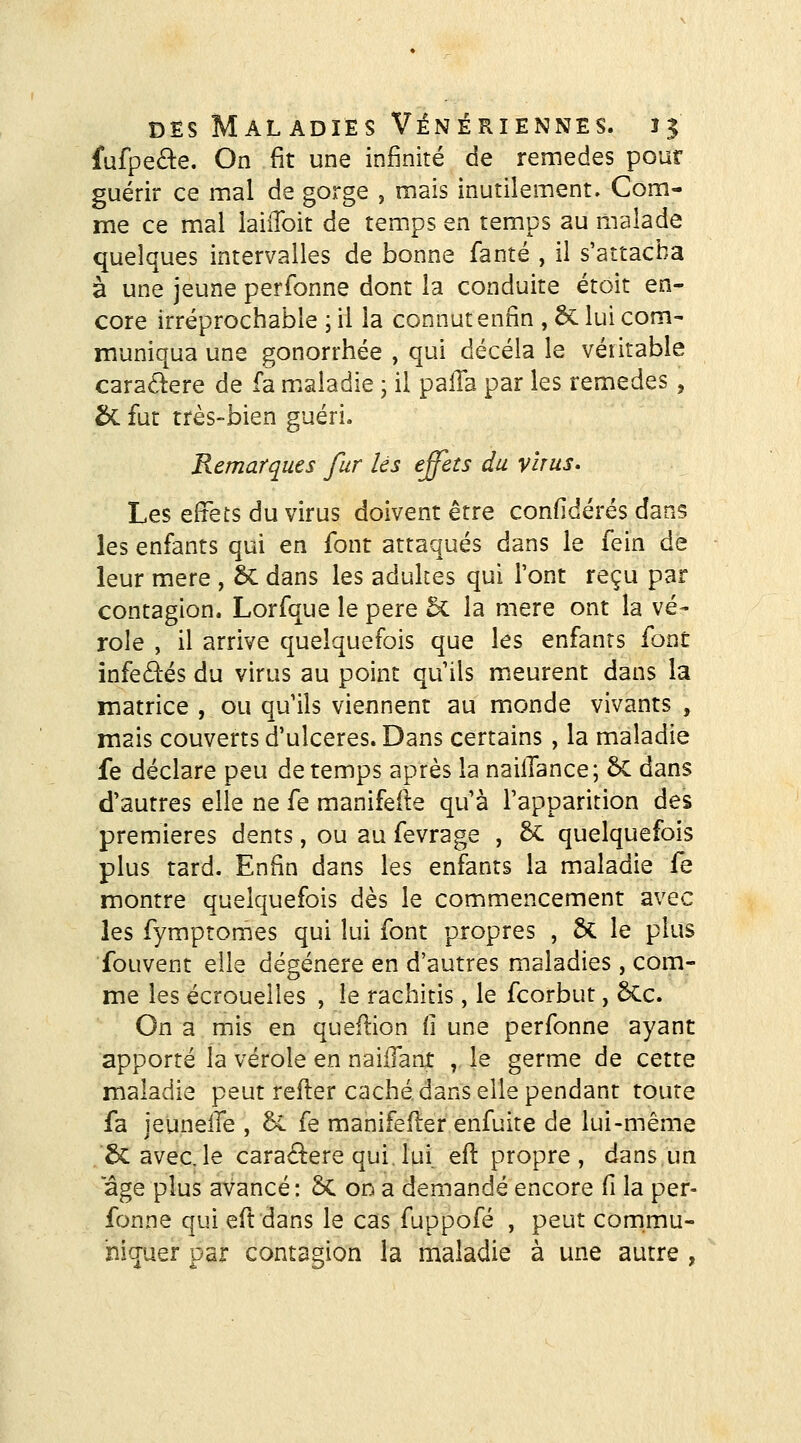 fufpeâ:e. On fit une infinité de remèdes pour guérir ce mal de gorge , mais inutilement. Com- me ce mal iaiiToit de temps en temps au malade quelques intervalles de bonne fanté , il s'attacha à une jeune perfonne dont la conduite étoit en- core irréprochable ; il la connut enfin , ÔC lui corn- muniqua une gonorrhée , qui décela le véritable caractère de fa mialadie j il paiTa par les remèdes, & fut très-bien guéri. Remarques fur lés effets du virus* Les effets du virus doivent être confidérés dans les enfants qui en font attaqués dans le fein de leur mère , ôc dans les adultes qui l'ont reçu par contagion. Lorfque le père 5c la mère ont la vé- role , il arrive quelquefois que les enfants font infedés du virus au point qu'ils meurent dans la matrice , ou qu'ils viennent au monde vivants , mais couverts d'ulcères. Dans certains , la maladie fe déclare peu de temps après la nailTance; &C dans d'autres elle ne fe manifeiîe qu'à l'apparition des premières dents, ou au fevrage , & quelquefois plus tard. Enfin dans les enfants la maladie fe montre quelquefois dès le commencement avec les fymptomes qui lui font propres , 6c le plus fouvent elle dégénère en d'autres maladies, com- me les écrouelles , le rachitis, le fcorbut, 6Cc. On a mis en queflion il une perfonne ayant apporté la vérole en naiiTant , le germe de cette maladie peut refter caché dans elle pendant toute fa ieunelTe , 5c fe manifefler enfuira de lui-même 5cavec,le caractère qui, lui efl propre, dans un âge plus avancé : 5C or^ a demandé encore fi la per- fonne qui eft dans le cas fuppofé , peut commu- niquer par contagion la maladie à une autre ,