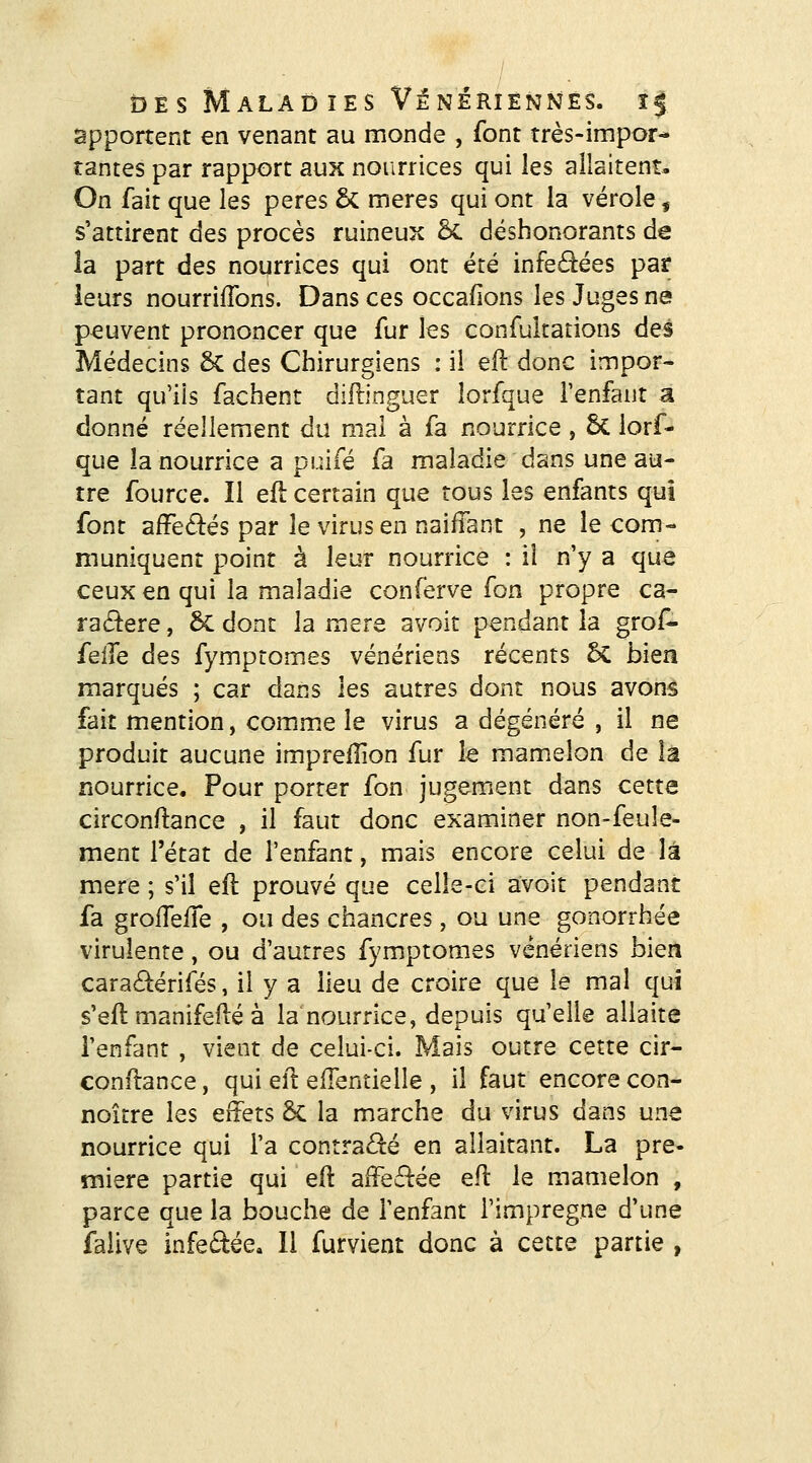 apportent en venant au inonde , font très-impor- tantes par rapport aux nourrices qui les allaitent. On fait que les pères & mères qui ont la vérole, s'attirent des procès ruineux ÔC déshonorants de îa part des nourrices qui ont été infe6^ées par ieurs nourrirons. Dans ces occafions les Juges ne peuvent prononcer que fur les confultations dej Médecins 6c des Chirurgiens : il eft donc impor- tant qu'ils fâchent diflinguer lorfque l'enfant a donné réellement du mal à fa nourrice , 6c lorf- que la nourrice a puifé fa maladie dans une au- tre fource. Il efl: certain que tous les enfants qui font afFe6i:és par le virus en naiffant , ne le com- muniquent point à leur nourrice : il n'y a que ceux en qui la maladie conferve fon propre ca- ra£^ere, 6c dont la mère avoir pendant la grof- feiJe des fymptomes vénériens récents 5c bien marqués ; car dans les autres dont nous avons fait mention, comm.e le virus a dégénéré , il ne produit aucune imprelîion fur le mamelon de la nourrice. Pour porter fon jugement dans cette circonftance , il faut donc examiner non-feule- ment l'état de l'enfant, mais encore celui de là mère ; s'il eft prouvé que celle-ci avoit pendant fa grolTelTe , ou des chancres, ou une gonorrhée virulente, ou d'autres fymptomes vénériens bien caradérifés, il y a lieu de croire que le mal qui s'efl manifeilé à la nourrice, depuis qu'elle allaite l'enfant , vient de celui-ci. Mais outre cette cir- conflance, qui efl eflentielle , il faut encore con- noître les effets &: la marche du virus dans une nourrice qui l'a contraâ:é en allaitant. La pre- mière partie qui e(l affeé^ée efl le mamelon , parce que la bouche de l'enfant l'imprègne d'une falive infectée» Il furvient donc à cette partie ,