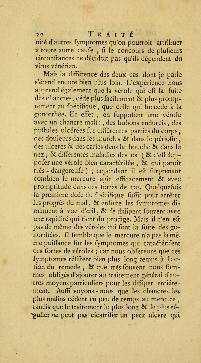 nité d'autres Tympromes qu'on poufroit attribuer à toute autre caufe , fi le concours de plufieurs circonftances ne décidoit pas qu'ils dépendent du virus vénérien. Mais la différence des deux cas dont je parle s'étend encore bien plus loin. L'expérience nous apprend également que la vérole qui efl la fuite des chancres, cède plus facilement 8c plus promp- tement au fpécifique , que celh qui fuccede à la gonorrhée. En effet , en fuppofant une vérole avec un chancre malin , des bubons endurcis, des puflules ulcérées fur différentes parties du corps, des douleurs dans les mufcles & dans le périofte , des ulcères 6c des caries dans la bouche & dans le nez , 5c différentes maladies des os ( ÔC c'efl: fup- pofer une vérole bien caraélérifée , 5c qui paroiir très - dangereufe ) ; cependant il eft furprenant combien le mercure agit efficacement 5c avec promptitude dans ces fortes de cas. Quelquefois la première dofe du fpécifique fuffit pour arrêter les progrès du mal, ôc enfuite les fymptomes di- minuent à vue d'œil, 6c fe diiîipent fouvent avec une rapidité qui tient du prodige. Mais il n'en efi: pas de même des véroles qui font la fuite des go- norrhées. II femble que le mercure n'a pas la mê- me puiffance fur les fymptomes qui caraâérifent ces fortes de véroles ; car nous obfervons que ces fymptomes refirent bien plus long-temps à l'ac- tion du remède , & que très-fouvent nous fom- mes obligés d'ajouter au traitement général d'au- tres moyens particuliers pour les diffiper entière- ment. Auffi voyons - nous que les chancres les plus malins cèdent en peu de temps au mercure , tandis que le traitement le plus long §C le plus ré- ^gulier ne peut pas cicatrifer un peut ulcère qiui