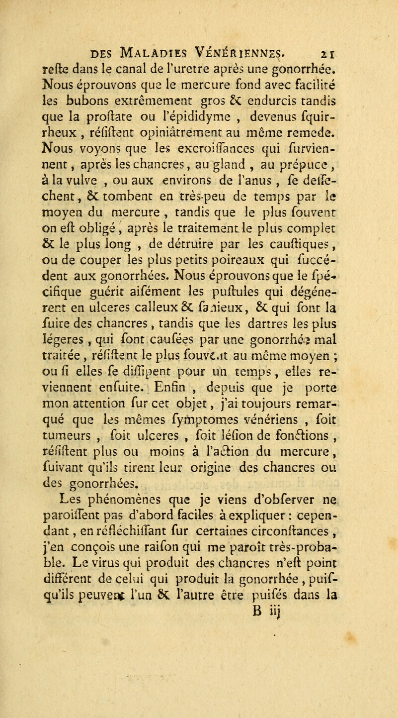 refte dans le canal de Turetre après une gonorrhée. Nous éprouvons que le mercure fond avec facilité les bubons extrêmement gros t<. endurcis tandis que la proftate ou l'épididyme , devenus fquir- rheux , refirent opiniâtrement au même remède. Nous voyons que les excroilTances qui furvien- nent, après les chancres, au giand , au prépuce, à la vulve , ou aux environs de Tanus, fe delTe- chent, 6c tombent en très-peu de temps par le moyen du mercure , tandis que le plus fouvent on eft obligé , après le traitement le plus complet & le plus long , de détruire par les caufliques, ou de couper les plus petits poireaux qui fuccé- dent aux gonorrhées. Nous éprouvons que le fpé- cifique guérit aifément les pullules qui dégénè- rent en ulcères calleux & fanieux, & qui font la fuite des chancres, tandis que les dartres les plus légères , qui font caufées par une gonorrhé'3 mal traitée , réfiftent le plus fouvCiit au même moyen ; ou fi elles fe diilipent pour un temps, elles re- viennent enfuite. Enfin , depuis que je porte mon attention fur cet objet, j'ai toujours remar- qué que les mêmes fyrtiptomes vénériens , foit tumeurs , foit ulcères , foit léfion de fonctions , réliftent plus ou moins à l'aâion du mercure, fuivant qu'ils tirent leur origine des chancres ou des gonorrhées. Les phénomènes que je viens d'obferver ne paroiifent pas d'abord faciles à expliquer: cepen- dant , en réfléchiiTant fur certaines circonftances, j'en conçois une raifon qui me paroît très-proba- ble. Le virus qui produit des chancres n'eft point différent de celui qui produit la gonorrhée , puif- qu'ils peuveot Tua Se l'autre être puifés dans la B iij