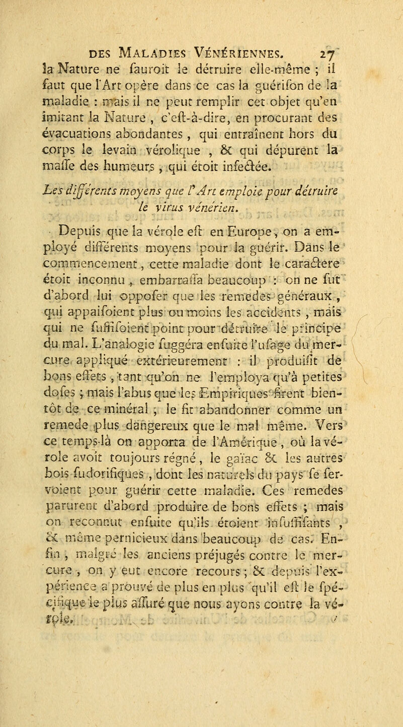 la Nature ne fauroit le détruire eile-même ; iî faut que l'Art opère dans ce cas la guérifon de la maladie : niais il ne peut remplir cet objet qu'en imitant la Nature , c'eft-à-dire, en procurant des évacuations abondantes, qui entraînent hors du corps le levain vérolique , 6c qui dépurent la malle des humeurs , qui étoit infedée. ht s différeras moyens que V Art emploie pour détruire le virus vénérien. ■ Depuis que la vérole efl en Europe^ on a em- ployé différents moyens pour la guérir. Dans le comm'encement, cette maladie dont le caraâere ■ étoit inconnu , embarcaila beaucoup : on ne fut'• d'abord lui oppofer que les remèdes généraux ,  qui appaifoient plus ou moins les accidents , mais qui ne fuffifoientipôint pour'ditrui^re le principe du mal. L'analogie fuggéra enfuite rufage du.mer- cure appliqué extérieurement : il produifit de bons effets ,-tant qu'on ne l'employa qu'à petites dofes y mais l'abus que les Empiriques''£rent bien- tôt de ce minéral , le fit abandonner comme un remède îplus dangereux que le mai même. Vers ce temps-là on apporta de l'Amérique , où la vé- role avoît toujours régné, le gaïac 6c les autres bois fudorifiques.,'dont les naturels du pays fe fer- voie ot puui ^l parurent d'a'oord produire de bons effets ; mais on reconnut enfuite qu'ils étoient infullifants ,- oC même pernicieux dans beaucoup de cas. En- fin , malgré les anciens préjugés contre le mer- cure , on y eut encore recours ; Sc depuis' l'ex- périence a prouvé de plus en plus qu'il ell le fpé- ci%ue le plus affuré que nous ayons contre la vé'-