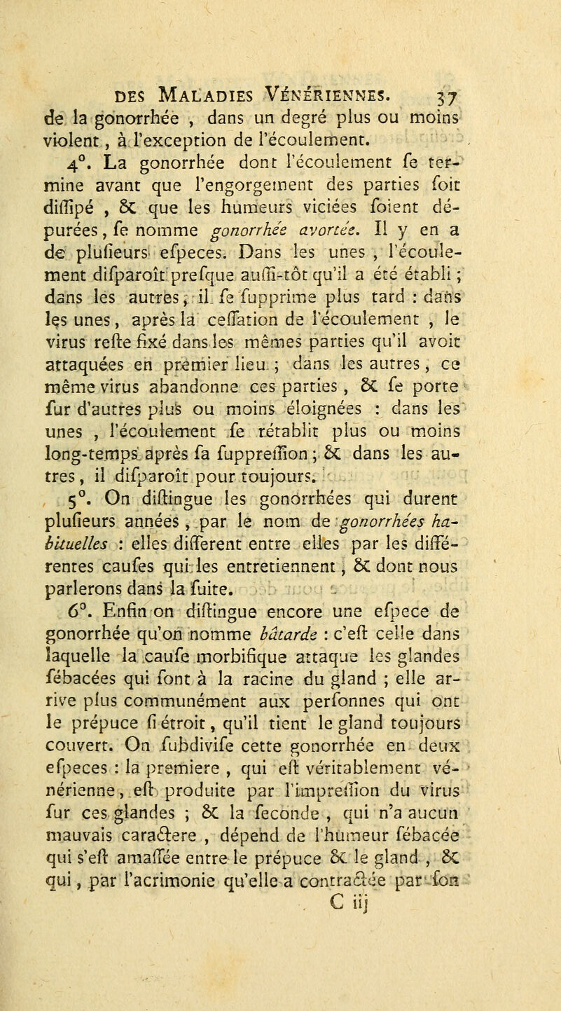 de la gonarrhée , dans un degré plus ou moins violent, à l'exception de l'écoulement. 4®. La gonorrhée dont l'écoulement fe ter-' mine avant que l'engorgement des parties foit diiîîpé , 5c que les humeurs viciées foient dé- purées , fe nomme gonorrhée avorcée. Il y en a de plufieurS' efpeces. Dans les unes , l'ecoule- ment difparoît prefque auffi-tôt qu'il a été établi ; dans les autres, il. fe fupprime plus tard .-dans Içs unes, après la ceflation de l'écoulement , le virus refte fixé dans les mêmes parties qu'il avoic attaquées en premier lieu- ; dans les autres, ce même virus abandonne ces parties, 6C fe porte fur d'autres plus ou moins éloignées : dans les unes , l'écoulement fe rétablit plus ou moins long-temps après fa fuppreiîîon ;• 6c dans les au- tres, il difparoît pour toujours. 5°. On diftingue les gonorrhées qui durent plufieurs années, par le nom de gonorrhées ha- huuelks : elles différent entre elles par les diffé- rentes caufes qui, les entretiennent, êC dont nous parlerons dans la fuite. 6°. Enfin on diftingue encore une efpece de gonorrhée qu'on nomme bâtarde : c'efl celle dans laquelle la caufe morbifique attaque les glandes fébacées qui font à la racine du gland ; elle ar- rive plus communément aux perfonnes qui ont le prépuce fi étroit, qu'il tient le gland toujours couvert. On fubdivife cette gonorrhée en deux efpeces : la première , qui eil: véritablement vé- nérienne, eft produite par rimpreilion du virus fur ces glandes ; ôC la féconde, qui n'a aucun mauvais caraélere , dépend de l'humeur fébacée qui s'eft amaffée entre le prépuce 6c le gland , 5C qui, par l'acrimonie qu'elle a contraclée parfon C iij