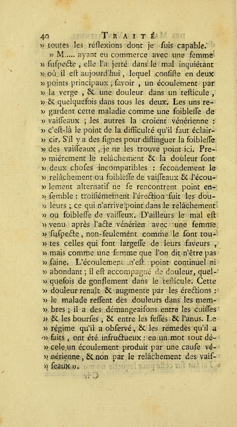 » toutes les réflexions dont je fuis capable.' ' » M ayant eu commerce avec une femme- )i fufpe6lc , elle l'a jette dans le mal inquiétant » où. il eil aujourd'hui, lequel confîfle en deux » points principaux ; favoir , un écoulement par w la verge , 8c une douleur dans un tellicule , )j 6c quelquefois dans tous les deux. Les uns re- » gardent cette maladie comm.e une foiblelTe de » vaiiTeaux ; les autres la croient vénérienne : » c'efl-là le point de la difficulté qu'il faut éclair- » cir. S'il y a des fîgnes pour diftinguer la foibleiTe » des vaifTeaux , je ne les trouve point ici. Pre- » miérement le relâchement 5c la douleur font >:> deux chofes inçompatihles : fecondement le » relâchement ou foibleire de vaifTeaux &C.récou- » lement alternatif ne fe rencontrent point en- » femble : troiiiémeifnent l'éreéHon^fuit les dou- » leurs ; ce qui n'arrivelpoint dansle relâchemenr^ » ou foibiefTe de valiïeux. D'ailleurs le mal eft » venu après l'aâe vénérien avec une femme » fufpefle, non^feulemént eomriie Le font tou- » tes celles qui font largefTe de leurs faveurs ,■ » mais comme une femme que l'on dit n'être pas » faine. L'écoulement .o'efî point continuel-ni » abondant ; il ell accompagné de douleur, qud-' » quefois dégonflement dans le tefdcule. Cette :» douleur renaît ôc augmente par les éreâiions : )) le malade reffent dès douleurs dans les rnem- 5) bres ; il a des démangeaifons entre les cuiffes ;> Se les bourfes , Sc entre les fefles & Tanus. Le » régime qu'il a obfervé, 6c les remèdes qu'il a o) faits, ont été infructueux : en un. mot tout dé- î) çele un écoulement produit par une caufe vé- 5) nénenne, Se non par ie relâchement des vaif- ï) feauX;)). . •