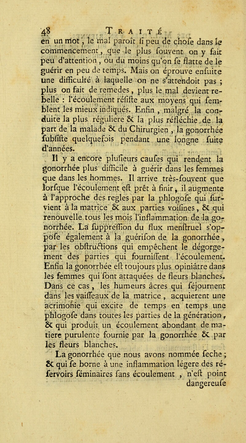 en un mot ', Te thaï paroît iî peu de chofe dans le commencement, que le plus fouvent on y fait peu d'attention , ou du moins qu'on fe flatte de le guérir en peu de temps. Mais on éprouve enfuite une difficulté à laquelle on ne s'attendoit pas ; plus on fait de remèdes, plus le mal devient re- belle : l'écoulement réfifte aux moyens qui fem blent les mieux indiqués. Enfin , malgré la con- duite la plus régulière & la plus réfléchie.de. la part de la malade 2>C du Chirurgien , la gomorrhée fubfîfte quelquefois pendant une longne fuit^ d'années. Il y a encore plulîeurs caufes qui rendent la goriorrhée plus difficile à guérir dans les femmes que dans les hommes. Il arrive très-fouyent que lorfque l'écoulement eft prêt à finir, il augmente à l'approche des règles par la phlogofe qui fur^ Vient à la matrice .5c aux parties voilînes, 5c qui renouvelle tous les mois l'inflamm^ation de la go- norrhée. La fuppre'ffion du flux menîlruel s'op^ pofe également à la guérifon de la gonorrhée, par les ob(lTu<?^ions qui empêchent le dégorge- ment des parties qui fourniiïent l'écoulement. Enfin la gonorrhée eil: toujours plus opiniâtre dans les femmes qui font attaquées de fleurs blanches. Dans ce cas, les humeurs acres qui féjournent dans les vaifleaux de la matrice , acquièrent une acrimonie qui excite de temps en temps une phlogofe dans toutes les parties de la génération, 6c qui produit un écoulement abondant de ma- tière purulente fournie par la gonorrhée ÔC par les fleurs blanches. La gonorrhée que nous avons nommée feche ; Se qui fe borne à une inflammation légère des ré- fervoirs féminaires fans écoulement , n'efi: point dangereufe