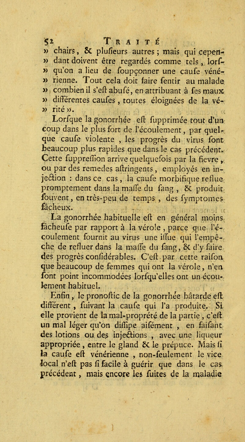 '5i ^ Traité » chairs, 5c plufieurs autres ; mais qui cepert- » dant doivent être regardés comme tels, lorf- » qu'on a lieu de foupçonner une caufe véné- » rienne. Tout cela doit faire fentir au malade » combien il s'efl abufé, en attribuant à fes maux » différentes caufes, toutes éloignées de la vé- » rite ». Lorfque la gonorrhée efl fupprimée tout d'un coup dans le plus fort de l'écoulement, par quel- que caufe violente , les progrès du virus font beaucoup plus rapides que dans le cas précédent. Cette fuppreiïion arrive quelquefois par la fièvre ^ ou par des remèdes aflringents, employés en in- jeâlon : dans ce cas, la caufe morbifique reflue promptement dans la malTe du fang , 5c produit fouvent, en très-peu de temps , des fymptomes fâcheux. La gonorrhée habituelle eft en général moins fâcheufe par rapport à la vérole , parce que l'é- coulement fournit au virus une ilTue qui l'empê- che de refluer dans la maiïe du fang, êc d'y faire des progrès confidérables. C'efl par cette raifoa que beaucoup de femmes qui ont la vérole, n'ea font point incommodées lorfqu'elles ont un écou- lement habituel. Enfin, le pronofi:ic de la gonorrhée bâtarde efl différent , fuivant la caufe qui l'a produite. Si elle provient de lamal-proprété de la partie , c'efl un mal léger qu^on difîîpe aifément , en faifant des lotions ou de^s injeâions , avec une liqueur appropriée , entre le gland ÔC le prépuce. Mais fî la caufe eft vénérienne , non-feulement le vice 'local n'eft pas fî facile à guérir que dans le cas, précédent, mais encore les fuites de la maladie