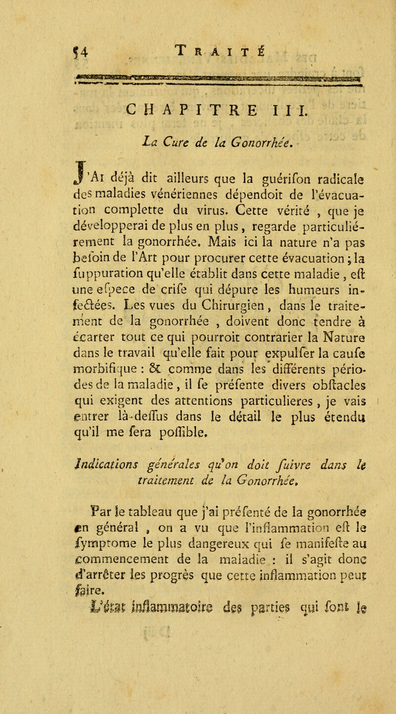 CHAPITRE III. La Cure de la Gonorrhéê, j 'Aï déjà dit ailleurs que la guérifon radicale des maladies vénériennes dépendoit de l'évacua- tion complette du virus. Cette vérité , que je développerai de plus en plus, regarde particuliè- rement la gonorrhéê. Mais ici la nature n'a pas belbin de l'Art pour procurer cette évacuation ; la fuppuration qu'elle établit dans cette maladie , eft une efpece de çrife qui dépure les humeurs in* feâiées. Les vues du Chirurgien, dans le traite- ment de la gonorrhéê , doivent donc tendre à ££arter tout ce qui pourroit contrarier la Nature dans le travail qu'elle fait pour expulfer la caufe morbifique : 6c: comme dans les différents pério- des de la maladie , il Te préfente divers obflacles qui exigent des attentions particulières, je vais entrer là-defTus dans le détail le plus étendu qu'il me fera poflible, Indications générales qiion doit fulvre dans h traitement de la Gonorrhéê, Par le tableau que j'ai préfente de la gonorrhéê ^n général , on a vu que i'infiammatio'J eR la fymptome Je plus dangereux qui fe manifeile au ncommencement de la maladie : il s'agit donc d'arrêter les progrès que cette infîamm.ation peuî feire. Ukm ïniïmïmmom d§p parties qyi font î§