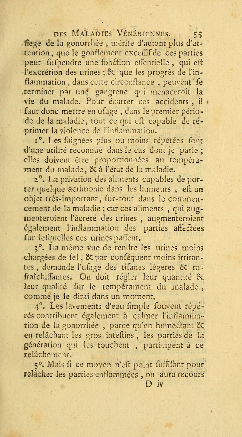 flege de la gonorrhée , mérite d'autant plus d'at- temion, que ie gonflement exceillf de ces parties peut fufpendre une fonâion efTenrielle , qui eft l'excrétion des urines ; 6c que les progrès de l'in- flammation , dans cette circonftance , peuvent fe .terminer par une gangrené qui menaccroit la vie du malade. Pour écarter ces accidents , il faut donc mettre en ufage , dans le premier pério- de de la maladie, tout ce qui efl capable de ré- primer la violence de Tinflammation. 1°. Les faignées plus ou moins répétées font d'une utilité reconnue dans le cas dont je parle ; elles doivent être proportionnées au tempéra- ment du malade, 6c à Fétat de la maladie. ^^, La privation des aliments capables de por- ter quelque acrimonie dans les humeurs , eft un objet très-important, fur-tout dans le comimen- cement de la maladie ; car ces aliments , qui aug- menteroient Tâcreté des urines , augmenteroient également l'inflammation des parties alFe£l:ées fur lefquelles ces urines paiTent. 3''. La même vue de rendre les urines moins chargées de fel, Scpar conféquent moins irritan- tes , demande Tufage des tifanes légères 5c ra- fraîchiflantes. On doit régler leur quantité 8C leur qualité fur le tempérament du malade ^ comme je le dirai dans un moment, 4^^ Les lavements d'eau (impie fouvent répé- tés contribuent également à calmer Finflamma- tion de la gonorrhée , parce qu'en humeélant 5c en relâchant les gros inteftins, les parties de la génération qui las touchent , participent à ce relâchement. 5^. Mais fi ce moyen n'eft peint ftiiUfant pour relâcher les parties enflammées , oti aura recours D iv