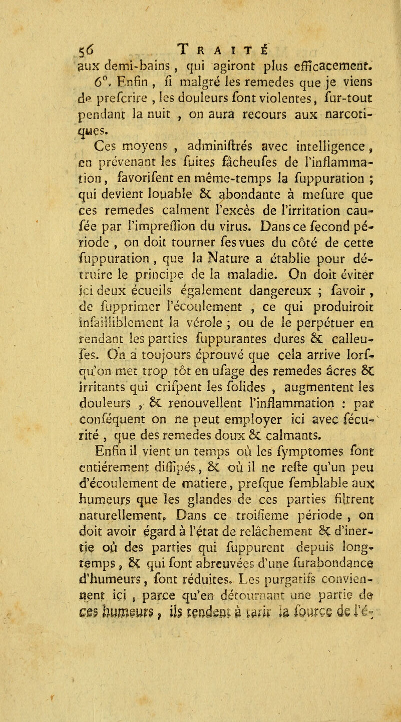 ^UK demi-bains, qui agiront plus efficacement. 6^* Enfin , fi malgré les remèdes que je viens d© prefcrire , les douleurs font violentes, fur-tout pendant la nuit , on aura recours aux narcoti- ques. Ces moyens , adminiftrés avec intelligence, en prévenant les fuites fâcheufes de Tinflamma- tion, favorifent en même-temps la fuppuration ; qui devient louable 6c abondante à mefure que ces remèdes calment l'excès de l'irritation eau- fée par l'impreflion du virus. Dans ce fécond pé- riode , on doit tourner fesvues du côté de cette fuppuration, que la Nature a établie pour dé- truire le principe de la maladie. On doit éviter Ici deux écueils également dangereux ; favoir , de fupprimer l'écoulement , ce qui produiroit infailliblement la vérole ; ou de le perpétuer en rendant les parties fuppurantes dures 5c calleu- fes. On a toujours éprouvé que cela arrive lorf- qu'on met trop tôt en ufage des remèdes acres 6C irritants qui crifpent les folides , augmentent les douleurs , êC renouvellent l'inflammation : par conféquent on ne peut employer ici avec fécu^- rite , que des remèdes doux 5c calmants. Enfin il vient un temps où les fymptomes fone entiérem.enî: diHipés, 5c où il ne reile qu'un peu d'écoulement de matière, prefque femblabie aux humeur? que les glandes de ces parties filtrent naturellement,, Dans ce troifieme période , on doit avoir égard à l'état de relâchemefit H d'iner- tie où des parties qui fuppurent depuis long^ temps , H qui font abreuvées d'une furabondance d'humeurs, font réduites. Les purgatifs conviens uenî ici , parce qu'en détournant une partie d^