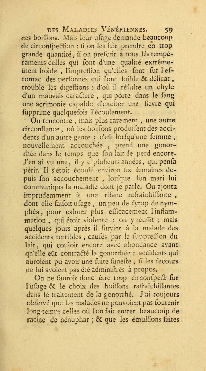 ces boilTons. Mais leur ufage demande beaucoup de circonfpeciiioa : n on les fait prendre en trop grande quantité, fi on prefcrit à tous lés tempé- raments celles qui font d'une qualité extrême- ment froide , l'iiripreilîon qu'elles font fur l'ef- tomac des perfonnes qui l'ont foible 5c délicat, trouble les digeftions : d'où il réfulre un chyle d'un mauvais caraclere , qui porte dans le fang une acrimonie capable d'exciter une fièvre qui fupprime quelquefois l'écoulement. On rencontre , mais plus rarement , une autre circonftance , où les boiifons produifentdes acci- dents d'un autre genre ; c'eft lorfqu'une femme , iîouvellement accouchée , prend une gonor- rhée dans le temps que Ton lait fe perd encore, j'en ai vu une, il y a plufieurs années, qui penfa périr. Il s'étoit écoulé environ iix femaines de- puis fon accouchement , lorfque fon mari lui communiqua la maladie dont je parle. On ajouta imprudemment à une tifane rafraîchiiTante , dont elle faifoit ufage , un peu de fyrop de nym- phéa , pour calmer plus efficacement l'inflam- mation , qui étcit violente : on y réudit ; mais quelques jours après il furvint 2 la malade des accidents terribles, caufés par la TuppreiTion du iait, qui couloir encore avec abondance avant jqn'elle eût contracté la gonorrhée : accidents qui suroient pu avoir une fuite funeile , fi les fecours ne lui avoient pasétéadminillrés à propos. On ne fauroit donc être trop circonfpecl fur î'ufage 5c le choix des boilTons rafraîchiifantes dans le traitement de la gonorrhé. J'ai toujours obfervé que les malades ne pouvoient pas foutenir long-temps celles où l'on fait entrer beaucoup de raciaê de nénuphar ; 5c que les émuiflons fa-ites