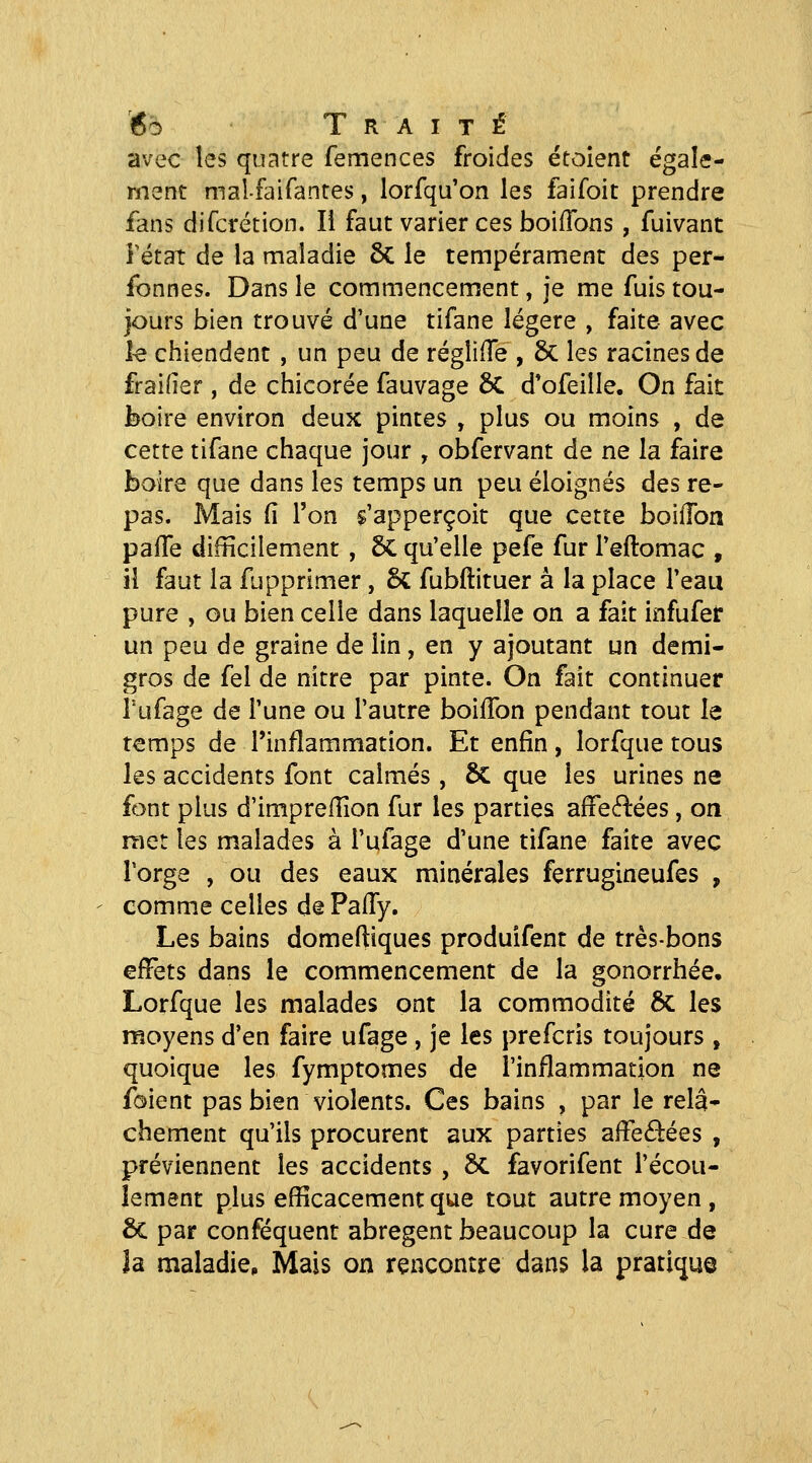 avec les quatre femences froides étoient égale- ment mal-faifantes, lorfqu'on les faifoit prendre fans difcrétion. Il faut varier ces boiffons, fuivanc Fétat de la maladie 6c le tempérament des per- fonnes. Dans le commencement, je me fuis tou- jours bien trouvé d'une tifane légère , faite avec le chiendent , un peu de régliiTe , 6c les racines de fraifîer , de chicorée fauvage 6c d'ofeille. On fait boire environ deux pintes , plus ou moins , de cette tifane chaque jour , obfervant de ne la faire boire que dans les temps un peu éloignés des re- pas. Mais fi l'on $'apperçoit que cette boiilon pafTe difficilement, 5c qu'elle pefe fur l'êftomac , il faut la fupprimer, & fubftituer à la place l'eau pure , ou bien celle dans laquelle on a fait infufei: un peu de graine de lin, en y ajoutant un demi- gros de fel de nitre par pinte. On fait continuer Tufage de l'une ou l'autre boiffon pendant tout le temps de l'inflammation. Et enfin, lorfque tous les accidents font calmés, 6c que les urines ne font plus d'imprefiion fur les parties affe(fi:ées, on met les malades à l'ufage d'une tifane faite avec Torge , ou des eaux minérales ferrugineufes , comme celles dePalIy. Les bains domeftiques produifent de très-bons effets dans le commencement de la gonorrhée, Lorfque les malades ont la commodité 6c les moyens d'en faire ufage, je les prefcris toujours , quoique les fymptomes de l'inflammation ne foient pas bien violents. Ces bains , par le relâ- chement qu'ils procurent aux parties alFeâées , préviennent les accidents , Sc favorifent l'écou- lement plus efficacement que tout autre moyen , & par conféquent abrègent beaucoup la cure de îa maladie^ Mais on rencontre dans la pratique