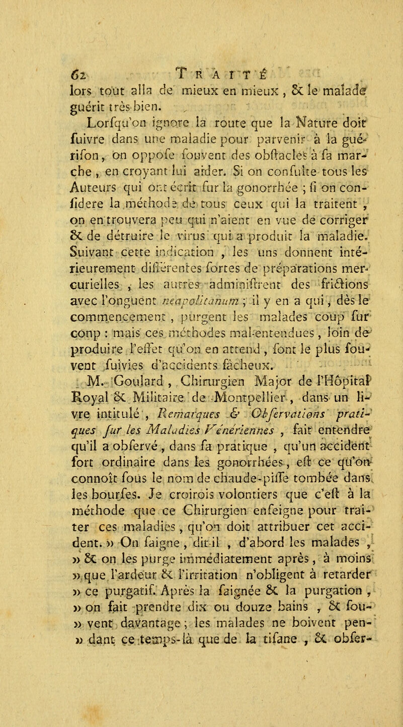 6l T R A I TÉ lors tout aila de mieux en mieux , 5c le maîad^ guérit très-bien. Lorfqu on ignore la route que la Nature doit fuivre dans une maladie pour parvenir à la gué»- rifon, on oppofe fouvent des obftacle's à fa mar- che , en croyant lui arder. Si on confuke tous les Auteurs qui ont écrit fur la gonorrhée ; li on con- fidere la méLliode de tous ceux qui la traitent , on en trouvera peu qui n'aient en vue de corriger 8c de détruire le virus'qui: a produit la maladie» Suivant cette indication , les uns donnent inté- rieurement différentes fortes de préparations mer- curielles ,• les autres- adminiftrent des fri£lions avec Tonguent ntavolUanum ; il y en a qui j dès le- Gomrnencement , purgent \ts malades coup fur coup : mais ces méthodes mal-entendues, loin de' produire l'effet qu'on en attend , font le plus fou-^ vent fuivies d'accidents fâcheux. ''^ M. Goulard , Chimrgien Major de rHôpitaF' Royal Se Militaire  de -Montpellier , dans^ un li^' vre intitulé , Remarques & Ohfervcttlons prati-- ques fur les Maladies Vénériennes , fait entendre^^ qu'il a obfervé , dans fa pratique , qu'un accident fort ordinaire dans îei gonorrhées, eil: ce qu'ori^ connoît fous le nom de chaude-piffe tombée dans, les bourfes. Je croirois volontiers que c'eft à la méthode que ce Chirurgien en feigne pour trai- ter ces maladies, qu'on doit attribuer cet acci- dent. « On faigne , dit-il , d'abord les malades , » £<: on les purge immédiatement après, à moinS' »que l'ardeur 6i rirritation n'obligent à retarder » ce purgatif. Après la faignée bL la purgation , » on fait -prendre dix ou douze bains , ôC fou- » vent davantage; les malades ne boivent pen- » :dânt: ce itemps-là. que de la tifane , 5c obfer-