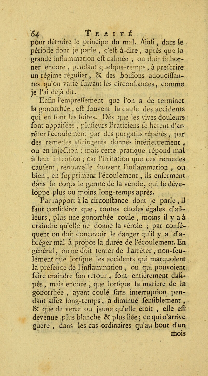 pour détruire îe principe du mal. Ai'nfi , dans te période dont je parle , c'eft à-dire, après que la grande infianimation eft calmée , on doit le bor- ner encore , pendant quelque-temps, à preicrire un régime régulier, 6c des boillons adoucillan- tes qu'on varie fuivant les circonilanGes, comme je l'ai déjà dit. Enfin l'emprefTement que Ton a de terminer la gonorrhée , qH fouvent la caufe des accidents qui en font les fuites. Dès que les vives douleurs font appaifées, plufieurs Praticiens fe hâtent d'ar- rêter l'écoulement par des purgatifs répétés, par des remèdes areringents donnés intérieurement , ou en injection : mais cette pratique répond mal à leur intention ; car rirritation que ces remèdes caufent, renouvelle fouvent l'inflammation , ou bien , en fuppnmaru: l'écoulement , ils enferment dans le corps le germe de la vérole, qui fe déve- loppe plus ou moins long-temps après. Par rapport à la circonftance dont je parle , il faut confidérer que , toutes chofes égales d'ail- leurs , plus une gonorrhée coule , moins il y a à craindre qu'elle ne donne la vérole ; par confé- quent on doit concevoir le danger qu'il y a d'a- bréger mal'à-propos la durée de l'écoulement. En général, on ne doit tenter de rarrêrer , non-feu- lement que lorfque les accidents qui marquoient la préfence de l'inflammation ^ ou qui pouvoient, faire craindre fon retour ^ font entièrement di/îî- pës, mais encore , que lorfque la matière de la gonorrhée , ayant coulé fans interruption pen- dant affez long-temps, a diminué fenfîblement, 6c que de verte ou jaune qu'elle étoit , elle eft devenue plus blanche 5c plus liée ; ce qui n'arrive guère , dans les cas ordinaires qu'au bout d'un mois