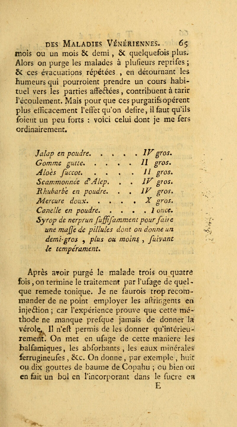 mois ou un mois ÔC demi, 5c quelquefois plus. Alors on purge les malades à plufieurs reprifes ; 6c ces évacuations répétées , en détournant les humeurs qui pourroient prendre un cours habi- tuel vers les parties affeÂées, contribuent à tarir Técoulement. Mais pour que ces purgatifs opèrent plus efficacement l'effet qu'on defire, il faut qu'ils foient un peu forts : voici celui dont je me fers ordinairement, Jalctp en poudre, .... IF gros. Gomme gutte Il gros, Alocs fuccot Il gros, Scammonnée (TAlep, , . iF gros, Bhubarbe en poudre, , . IV gros. Mercure doux X gros, Canelle en poudre 1 once. Syrop de nerprun fuffifamment pour faire une majje de pillules dont on donne un demi-gros , plus ou moins , fuivant U tempérament. Après avoir purgé le malade trois ou quatre fois, on termine le traitement par l'ufage de quel- que remède tonique. Je ne faurois trop recom- mander de ne point employer les aftringents ea injedion ; car l'expérience prouve que cette mé- thode ne manque prefque jamais de donner la vérole^ Il n'eli permis de les donner qu'intérieu- rement. On met en ufage de cette manière les balfamiques, les abforbants, les eaux minéraleg ferrugineufes, 6cc. On donne , par exemple , huit ou dix gouttes de baume de Copahu ; eu bien ois en fait un bol en l'incorporant dans le fucre cvk E