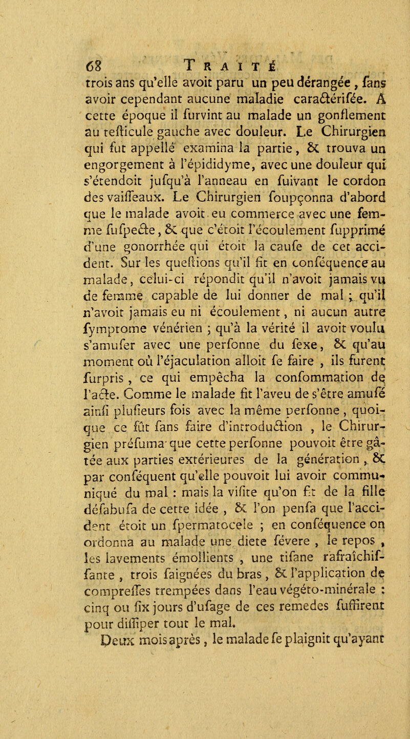 trois ans qu'elle avoit paru un peu dérangée, fans avoir cependant aucune maladie cara^lérifée. A cette époque il furvint au malade un gonflement au tedicule gauche avec douleur. Le Chirurgien qui fut appelle examina la partie, ÔC trouva un engorgement à l'épididyme, avec une douleur qui s'étendoit jufqu'à l'anneau en fuivant le cordon des vaiffeaux. Le Chirurgien foupçonna d'abord que le malade avoit eu commerce avec une fem- me fufpeâie, 5c que c'étoit Fccoulement fupprimé d'une gonorrhée qui étoit la caufe de cet acci- dent. Sur les quedions qu'il fit en conféquenceau malade, celui-ci répondit qu'il n'avoit jamais vu de femme capable de lui donner de mal ; qu'il n'avoit jamais eu ni écoulement, ni aucun autre fymptome vénérien ; qu'à la vérité il avoit voulu s'amufer avec une perfonne du fexe, §C qu'au moment où i'éjaculation alloit fe faire , ils furent furpris , ce qui empêcha la confommation d^ Tacle. Comme le malade fit l'aveu de s'être amufe ainfi plusieurs fois avec la même perfonne , quoi- que ce fat fans faire d'introduâ:ion , le Chirur- gien préfuma- que cette perfonne pouvoit être gâ- tée aux parties extérieures de la génération ,, ÔC par conséquent qu'elle pouvoit lui avoir commu- niqué du mal : mais la vifite qu'on £r de la fille défabufa de cette idée , & l'on penfa que l'acci- dent étoit un fpermatocele ; en conféquence on ordonna au malade une diète févere , le repos , les lavements émollients , une tifane r'afraîchif- fante , trois faignées du bras, 5c l'application de comprelTes trempées dans l'eau végéto-minérale : cinq ou fîx jours d'ufage de ces remèdes fuffirent pour difTiper tout le mal. Deux mois après, le malade fe plaignit qu'ayant