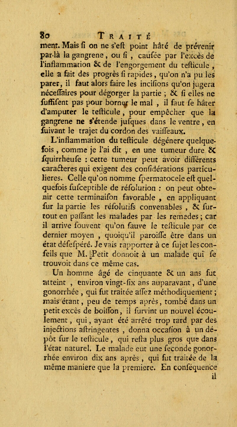 ment. Mais û on ne s'eft point hâré de prévenîf par-là la gangrené, ou fî , caufée par l'excès dô rinflammarion & de rengorgement du tefticule , elle a fait des progrès fi rapides, qu'on n'a pu les parer, il faut alors faire les incifions qu'on jugera nécefTaires pour dégorger la partie ; 6C û elles ne fuffifent pas pour born^ le mal , il faut fe hâter d'amputer le tefticule, pour empêcher que la gangrena ne s'étende jufques dans le ventre, en fuivant le trajet du cordon des vaifleaux. L'inflammation du tefticule dégénère quelque- fois , comme je l'ai dit , en une tumeur dure ôC fquirrheufe : cette tumeur peut avoir différents caraderes qui exigent des confidérations particu- lières. Celle qu'on nomme fpermatocele eft quel- quefois fufceptibie de réfolurion ; on peut obte- nir cette terminaifon favorable , en appliquant fur la partie les réfolutifs convenables , ÔC fur- tout en pafFant les malades par les remèdes ; car il arrive fouvent qu'on fauve le tefticule par ce dernier moyen , quoiqu'il paroilTe être dans un état défefpéré. Je vais rapporter à ce fujet lescon- feils que M. |Petit donnolt à un malade qui fe trouvoit dans ce même cas. Un homme âgé de cinquante 8«C un ans fut atteint , environ vingt-fix ans auparavant, d'une gonorrhée , qui fut traitée a(re2 méthodiquement ; mais étant, peu de temps après, tombé dans un petit excès de boiifon, il furvint un nouvel écou- lement , qui, ayant été arrêté trop tard par des inje6^ions aftringentes , donna occafîon à un dé- pôt fur le tefticule , qui refta plus gros que dans l'état naturel. Le malade eut une féconde gonor- rhée environ dix ans après, qui fut traitée de la même manière que la première. En conféquence il