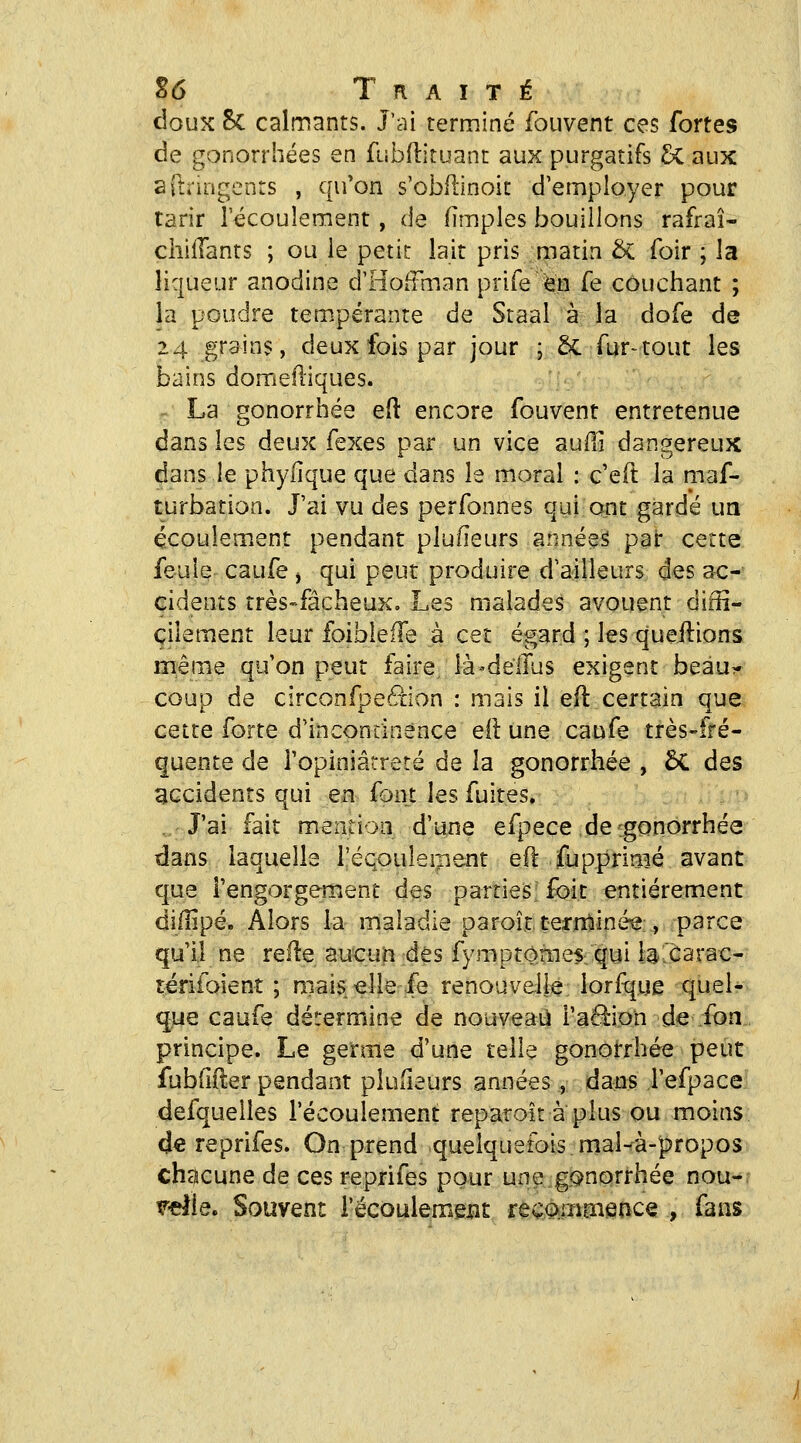 douK & calmants. J'ai terminé fouvent ces fortes de gonorrhées en fubflituant aux purgatifs £i aux arti'irigents , qu'on s'obflinoit d'employer pour tarir l'écoulement, de (impies bouillons rafraî- cliilTants ; ou le petit lait pris matin & foir ; la liqueur anodine d'Hoiïrnan prife en fe couchant ; la poudre tem.pérante de Staal à la dofe de 14 grains, deux fois par jour ; &. fur^tout les bains domefliques. - La gonorrhée eft encore fouvent entretenue dans les deux fexes par un vice aufil dangereux dans le phyfique que dans le moral : c'eft la maf- turbation. J'ai vu des perfonnes qui-ont gardé un écoulement pendant plufieurs années par cette feule caufe , qui peut produire d'ailleurs des ac- cidents très-fâcheux. Les malades avouent diffi- cilement leur foiblefTe à cet égard ; les queilions même qu'on peut faire là-delTus exigent beau^ coup de circonfpeâion : mais il efl certain que cette forte d'incontinence eft une caufe très-fré- quente de l'opiniâtreté de la gonorrhée , ÔC des accidents qui en font les fuites. J'ai fait mention d'une efpece de [gonorrhée dans laquelle l'écpuleijient eft fupprimé avant que l'engorgement des parties foit entièrement diffipé. Alors la maladie paroît.ternîiinée:, parce qu'il ne relie aucun dès fymptomes. qui b'carac- tèrifoient ; niais/elle fe renouvelle; lorfquÊ quel- que caufe détermine de nouveaii i'aâipn de fon principe. Le germe d'une telle gonorrhée peut fubfifter pendant plulîeurs années, dans l'efpace defquelles l'écoulement reparoit à plus ou moins de reprifes. On prend quelquefois mal-à-propos chacune de ces reprifes pour une gcjnorrhée nou-? v^dÏQ, Souvent i'écoulemexit recommence , fans