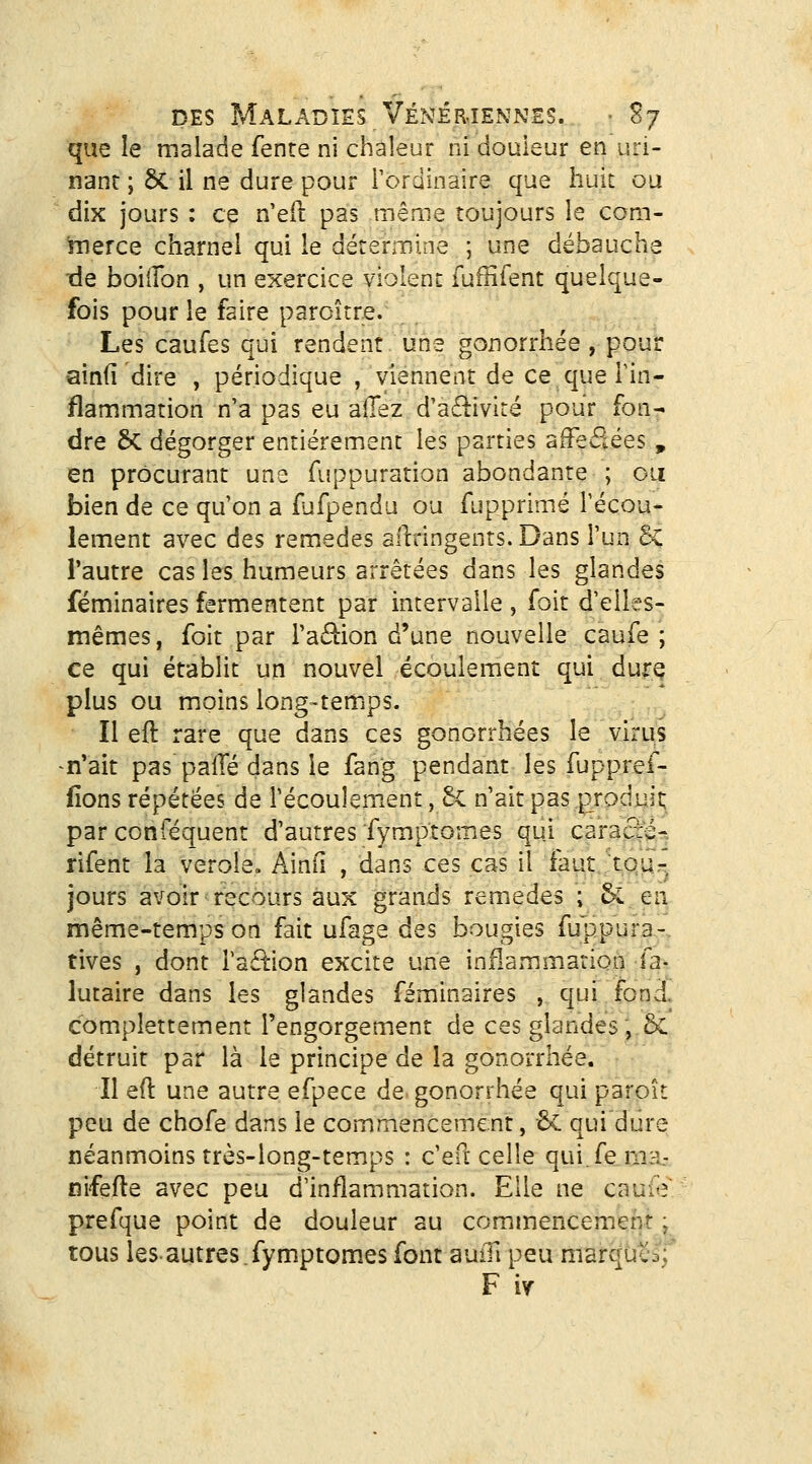 que le malade fenre ni chaleur ni douleur en uri- nant ; ÔC il ne dure pour rordinaire que huit ou dix jours : ce n'eft pas même toujours le com- hierce charnel qui le détermine ; une débauche île boiiTon , un exercice violent fuffifent quelque- fois pour le faire paroître. Les caufes qui rendent une gonorrhée , pour ainfi dire , périodique , viennent de ce que Fin- flammation n'a pas eu adez d'a£livité pour fon- dre &: dégorger entièrement les parties affectées , en procurant une fuppuration abondante ; ou bien de ce qu'on a fufpendu ou fupprimé l'écou- lement avec des remèdes allringenrs. Dans l'un & l'autre cas les humeurs arrêtées dans les glandes féminaires fermentent par intervalle , foit d'elles- mêmes, foit par ra6i:ion d'une nouvelle caufe ; ce qui établit un nouvel écoulement qui duirq plus ou moins long-temps. Il eft rare que dans ces gonorrhées le virus n'ait pas palTé dans le fang pendant les fuppref- iîons répétées de l'écoulement, 5c n'ait pas p^roduit; par conféquent d'autres fymptomes qui caracié-. rifent la vérole. Ainii , dans ces cas il faut tou- jours avoir recours aux grands remèdes ; & en même-temps on fait ufage des bougies fuppura-, tives , dont Taé^ion excite une inflammation ia> lutaire dans les glandes féminaires , qui fond, complettement l'engorgement de ces glandes, & détruit par là le principe de la gonorrhée. Il eft une autre efpece de gonorrhée qui paroît peu de chofe dans le commencement, 6c qui dure néanmoins très-long-temps : c'eft celle qui.fema.- nifefte avec peu d'inflammation. Elle ne cauiV prefque point de douleur au cominencement ^ tous les-autres.fymptomes font auiTi peu marqucâf F iy