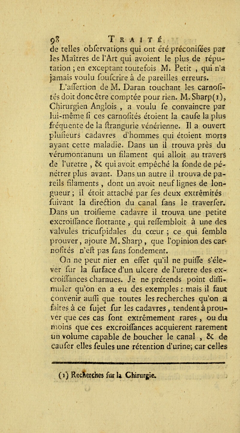 de telles obfervatipns qui ont été préconifées par les Maîtres de l'Art qui avoient le plus de répu- tation ; en exceptant toutefois M. Petit , qui n a jamais voulu foufcrire à de pareilles erreurs. L'alTertion de M. Daran touchant les carnoiï- tés doit donc être comptée pour rien. M. Sharp(i)y Chirurgien Angiois , a voulu fe convaincre par lui-même (î ces carnofiîés étoient la caufe la plus fréquente de la llrangurie vénérienne. Il a ouvert pluîieurs cadavres d'hommes qui étoient morts ayant cette maladie. Dans un il trouva près du vérumontanum un filam.ent qui alloit au travers de i'uretre , Sc qui avoit empêché la fonde de pé- nétrerplus avant. Dans un autre il trouva de pa- reils filaments , dont un avoit neuf lignes de lon- gueur ; il étoit attaché par fes deux extrémités fuivant la direâion du canal fans le traverfer. Dans un troifieme cadavre il trouva une petite excroilTance flottante , qui relTembloit à une des valvules tricufpidales du cœur ; ce qui femble prouver, ajoute M. Sharp , que l'opinion des car- nofités n'eil pas fans fondement. On ne peut nier en effet qu'il ne puifTe s'éle- ver fur la furface d'un ulcère de l'urètre des ex- croifTances charnues. Je ne prétends point diffi- miiler qu'on en a eu des exemples : mais il faut convenir aulîî que toutes les recherches qu'on a faites à ce fujet fur les cadavres, tendent à prou- ver que ces cas font extrêmement rares , ou du moins que ces excroilFances acquièrent rarement ijn volume capable de boucher le canal , ÔC de Caufer elles feules une rétention d'urine; car celles (i) RecKerches fur U Chirurgie»