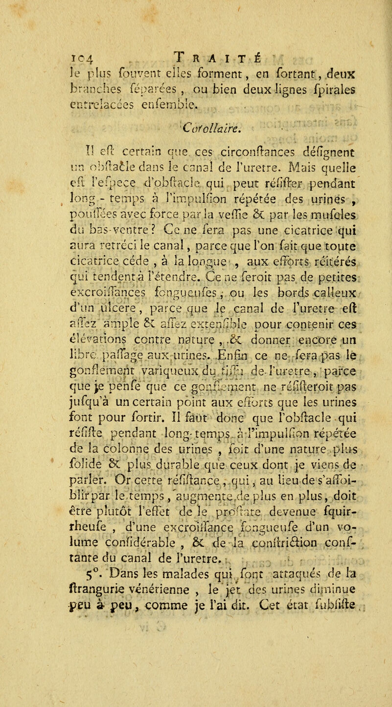 le plus fouvent elles forment, en fortantjdeux branches féparées , ou bien deux lignes fpirales entrelacées enfemble. 'Corollaire. certain que ces circonflances défîgnent î:n o!)(t;aôle dans le canal de l'urètre. Mais quelie efl refpece d'obdacle qui peut réfiilrer pendant long- reinps à rirapulfion répétée des urines , pouilees avec force parla veflie & par les mufcles du bas-ventre? Ce ne fera pas une cicatrice qui aura rétréci le canal, parce que l'on fait que toute cicatrice cède , à la longue , aux eltorrs réitérés qui tendent à l'étendre. Cène feroit pas^ de petites; excrGilIances fongueufes,- ou les bords calleux • d'un ulcère, parce que iç canal de Turetre eft allez ample 8c allez extenflble pour contenir ces élévations contre nature , .& donner encore un libre palTage aux urines. Enfin ce ne,rferapas le, gonflement variqueux du rliBi de-Turetre, ' parce que je penfe que ce goii&ipent, ne réiiileroit pas jufqu'à un certain point aux efîbrts que les urines font pour fortir. Il faut donc que l'obliacle qui rédlle pendant long-temps, à rimpuldon répétée de la colonne des urines , ibit d'une nature plus folide & plus, durable que ceux dont je viens de parler. Or cette réfîllance ,,qui, au lieu de s'alFoi- blirpar le.temps ,'augmer^te,de plus en plus, doit être plutôt l'efîet de le prd-late devenue fquir- rheufe , d'une excroiilançe fongueufe d'un vo- lume confîdérable , & de la conllfi61ion conf- iante du canal de i'uretre.: 5*^. Dans les malades qui font attaqués de la dranguri^ vénérienne , le jet des urines diminue •peu à. peu, comme je l'ai dit. Cet état fubiille.