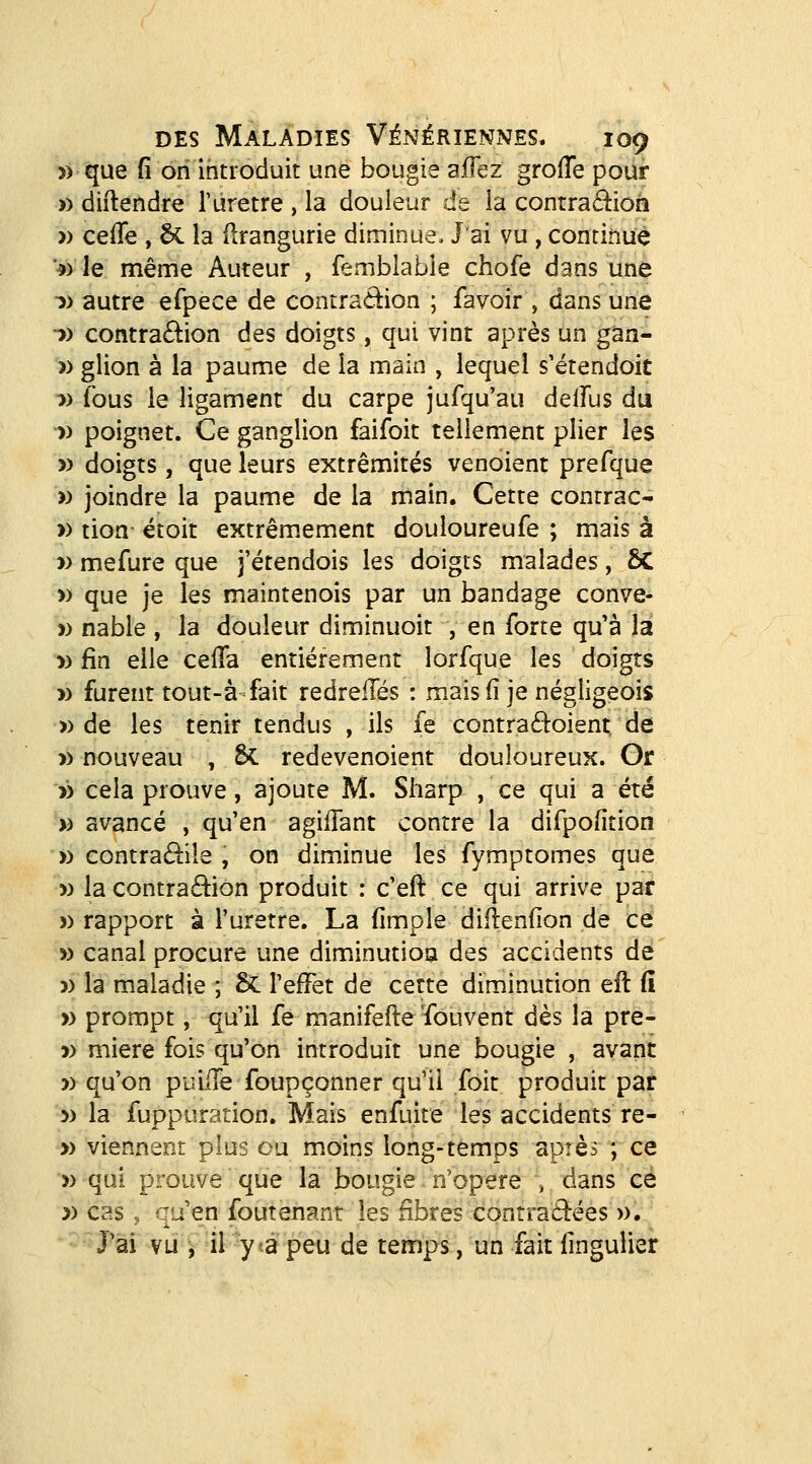 >) que fi on introduit une bougie affez groiïe pour » diftendre l'ûretre , la douleur de la contraâ:ioh » ceffe , ôC la ilrangurie diminue. J'ai vu , continue ♦) le mênie Auteur , femblable chofe dans une 1) autre efpece de contradion ; favoir , dans une •» contra6lion des doigts, qui vint après un gan- » glion à la paume de la main , lequel s'étendoit •» fous le ligament du carpe jufqu'au delfus du -» poignet. Ce ganglion faifoit tellement plier les » doigts , que leurs extrémités venoient prefque « joindre la paume de la main. Cette contrac- » tion- étoit extrêmement douloureufe ; mais à » mefure que fétendois les doigts malades, ÔC » que je les maintenois par un bandage conve- » nable , la douleur diminuoit , en forte qu'à la » fin elle cefla entièrement lorfque les doigrs » furent tout-à-fait redreilés : mais (1 je négligeois » de les tenir tendus , ils fe contraéioient de » nouveau , 6c redevenoient douloureux. Or » cela prouve, ajoute M. Sharp , ce qui a été » avancé , qu'en agiiTant contre la difpofition » contra£l:île , on diminue les fymptomes que » la contraction produit : c'eft ce qui arrive par » rapport à Turetre. La fimple dii4en(ion de ce » canal procure une dimiinutioa des accidents dé 5) la maladie ; 5c l'effet de cette diminution eft (î » prompt, qu'il fe manifefte 'fouvent dès la pre- » miere fois qu'on introduit une bougie , avant » qu'on piîiïïe foupçonner qu'il foit produit par 5) la fuppuration. Mais enfuite les accidents re- » viennent plus ou moins long-temps apîès ; ce » qui prouve que la bougie n'opère , dans ce » cas , qu'en foutenant les fibres contractées ». J'ai vu v^il 7tà peu de temps, un fait fingulier