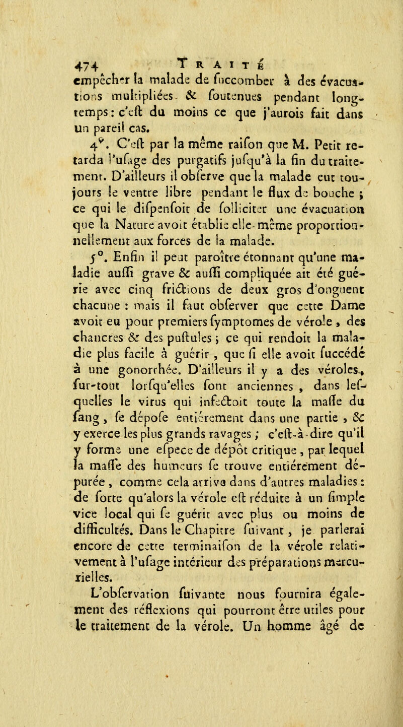 cmpcch-r la malade de fuccombec à des cvacua- lior.s mulnpliées- îfe foutenues pendant long- temps : c'cft du moins ce que j'aurois fait dans un pareil cas. 4^. C'efl: par la même raifon que M. Petit re- tarda l'uHigc des purgatifs jufqu'à la (in du traite- ment. D'ailleurs il obfervc que la malade eut tou- jours le ventre libre pendant le flux d:: bouche ; ce qui le difpenfoit de foUiciter une évacuation que la Nature avoit établie elle-même proportion- nellement aux forces de la malade. 5°. Enfin il pejt paroître étonnanr qu'une ma- ladie aufïî grave & aufïi compliquée ait été gué- rie avec cinq fri6bions de deux gros d'onguenc chacune : mais il faut obferver que cette Dame avoit eu pour premiers fymptomes de vérole , des chancres $z des pullules i ce qui rendoit la mala- die plus facile à guérir , que Ci elle avoit fuccédc à une gononhée. D'ailleurs il y a des véroles.» fur'tout loifqu'elles font anciennes , dans lef- quelles le virus qui infedoit toute la malle du fang, fe dépofe entièrement dans une partie , ôc y exerce les plus grands ravages ; c'eft-à-dirc qu'il y forme une efpcce de dépôt critique , par lequel la made des humeurs fe trouve entièrement dé- purée , comme cela arriva dans d'autres maladies : de forte qu'alors la vérole eft réduite à un fimplc vice local qui fe guérie avec plus ou moins de difficultés. Dans le Chapitre fuivant, je parlerai encore de cette terminaifon de la vérole relati- vement à Tufage intérieur des préparations m^rcu- rielles. L'obfervation fuivante nous fournira égale- ment des réflexions qui pourront être utiles pour le traitement de la vérole. Un tomme âgé de