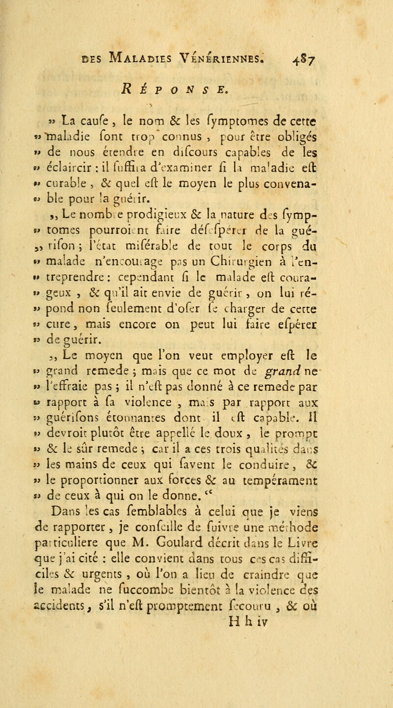 RÉPONSE, « La caufe , le nom Se les fymptomcs de cette M'maladie font trop connus, pour être obligés w de nous étendre en difcours capables de les 9» éclaircir : il luffiia dVxaminer fî \.\ ma'adic eH: 9» curable , ôc quel eil le moyen le plus convena- *' ble pour !a gnéiir. 5, Le nomb e prodigieux Se la nature des fymp- f> tomes pourroint faire déf fperci de la gué- 35 rifon ; l'état miférable de tout le corps du »» malade n'encourage pr.s un Chirurgien à l'cn- « treprendre : cepi^ndant fi le malade d\ coura- »» geux j Se qu'il ait envie de guérir , on lui ré- 9i pond non feulement d'ofer le charger de cette « cure, mais encore on peut lui faire efpérer w de guérir. 5, Le moyen que l'on veut employer eft le  grand remède ; mais que ce mot de grand ne »> l'effraie pas ; il n'eft pas donné à ce remède par w rapport à fa violence , ma s par rapport aux s^ guérifons étonnanres dont il tft capable. Il » devroir plutôt être appelle le doux , le proî-npc »i &c le sûr remède ^ car il a ces trois qualités dacs w les mains de ceux qui favent le conduire, Se  le proportionner aux forces Se au tempérament s> de ceux à qui on le donne. '' Dans les cas femblabîes à celui que je viens de rapporter, je confeille de fuivre une méhode particulière que M. Goulard décrit dans le Livre <]ue j'ai cité : elle convient dans tous ces cas difS- ciles Se urgents , où Ton a lieu de craindre que îe malade ne fuccom.bc bientôt a !a violence des accidents, sll n'eft promptemenc f^couru , Se où