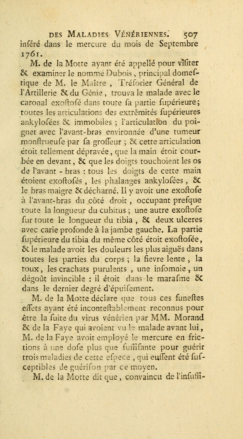 inféré dans le mercure du mois de Septembre 1761. M. de Ja Motte ayant été appelle pour vîtiter 5c examiner le nomme Dubois, principal domef- tique de M. le Maître , Tréforier Général de rArrillerie 5cdu Génie , trouva le malade avec le caronal exoftofé dans toute fa partie fupérieure; toutes les articulations des extrémités fupérieures ankylofées ôc immobiles ; l'articulation du poi- gnet avec Tavant-bras environnée d'une tumeur monflrueufe par fa groiïeur ; Sc cette articulation étoit tellement dépravée, que la main étoit cour- bée en devant, 6c que les doigts touchoient les os de l'avant - bras : tous les doigts de cette main étoient exoftofés , les phalanges ankylofées, ÔC le bras maigre ÔC décharné. Il y avoit une exoftofé à l'avant-bras du côté droit , occupant prefque toute la longueur du cubitus ; une autre exoftofé fur toute le longueur du tibia , 6c deux ulcères avec carie profonde à la jambe gauche, La partie Supérieure du tibia du même côté étoit exoftofée, 6c le malade avoit les douleurs les plus aiguës dans toutes les parties du corps ; la fièvre lente , la toux, les crachats purulents , une infomnie , un dégoût invincible : il étoit dans le marafme SC dans le dernier degré d'épuifemenr. M. de la Morte déclare cfue tous ces funeftes effets ayant été inconteftablemenr reconnus pour .être la fuite du virus vénérien par MM. Morand 5c de la Faye qui avoient vu le malade avant lui, M. de la Faye avoit employé le mercure en fric- tions à une dofe plus que fumfante pour guérir trois maladies de cette efpece , qui euiTent été fuf- ceptibles de guérifon par ce moyen, M. de la Motte dit que, convaincu de rinfuftî-