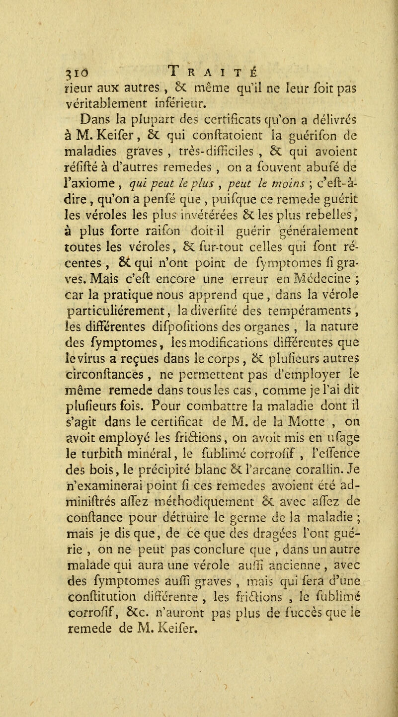 rieur aux autres , 6c même qu'il ne leur foit pas véritablement inférieur. Dans la plupart des certificats qu'on a délivrés à M. Keifer, 5c qui conftatoient la guérifon de maladies graves, très-difHciles , & qui avoient réfîfté à d'autres remèdes , on a fouvent abufé de l'axiome , qui peut le plus , peut le moins ; c'eft-à- dire , qu'on a penfé que , puifque ce remède guérit les véroles les plus invétérées 6c les plus rebelles, à plus forte raifon doit-il guérir généralement toutes les véroles, 6c fur-tout celles qui font ré- centes , 6C qui n'ont point de fyrnptomes fi gra- ves. Mais c'eft encore une erreur en Médecine ; car la pratique nous apprend que, dans la vérole particulièrement, ladiverfité des tempéraments, les différentes difpofitions des organes , la nature des fyrnptomes, les modifications différentes que le virus a reçues dans le corps, 6c pluiieurs autres circonllances , ne permettent pas d'employer le même remède dans tous les cas, commue je l'ai dit plu (leurs fois. Pour combattre la maladie dont il s'agit dans le certificat de M. de la Motte , on avoit employé les friâions, on avoit mis en ufage le turbith minéral, le fublimé corrofif , l'elfence des bois, le précipité blanc 6ci'arcane coraliin. Je n'examinerai point (î ces remèdes avoient été ad- miniftrés aifez méthodiquement 6c avec alTez de confiance pour détruire le germe de la maladie ; mais je dis que, de ce que des dragées l'ont gué- rie , on ne peut pas conclure que , dans un autre malade qui aura une vérole auili ancienne , avec des fymptomes auffi graves , mais qui fera d'une conflitution différente , les fridions , le fublimé cofrofif, 6Cc. n'auront pas plus de fuccès que le remède de M. Keifer.