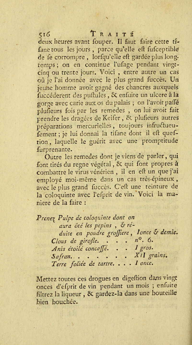 deux heures avant fouper. Il faut faire cette tr-* fane tous les jours , parce qu'elle efl fufceptible de fe corrompre , lorfqu'elle efl gardée plus long- temps ; oa en continue Tufage pendant vingt- cinq ou trente jours. Voici , entre autre un cas où je Tai donnée avec le plus grand fuccès. Un jeune homme avoit gagné des chancres auxquels fuccéderent des pullules, 6c enfuite un ulcère à la gorge avec carie aux os du palais ; on l'avoir paiTé pluiïeurs fois par les rem.edes , on lui avoit fait prendre les dragées de Keifer , ^. plufieurs autres préparations mercurlelles, toujours infruélueu- fement ; je lui donnai la tifane dont il efl quef- tion, laquelle le guérit avec une promptitude furprenante. Outre les remèdes dont je viens de parier, qui font tirés du règne végétal, 6c qui font propres à combattre le virus vénérien , il en e(l un que j'ai employé moi-même dans un cas très-épineux , avec le plus grand fuccès, C'eil une teinture de la coloquinte avec i'efprit de vin.'Voici la ma- nière de la faire : Prener Pulpe de coloquinte dont on aura oté les pépins , & ré- duite en poudre grojjiere , lonce & demie* Clous de girofle. . . . n^. 6, Anis étoile concajfé. . . J gros. Safran ^^l grains. Terre foliée de tartre, . . . / once. Mettez toutes ces drogues en digedion daxis vingt onces d'efprit de vin pendant un mois ; enfuire filtrez la liqueur , ôc gardez-la dans une bouteille bien bouchée.