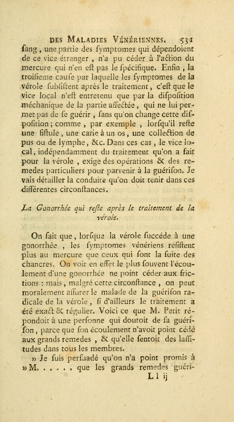 fâjàg y une partie des fymptoriîes qui dépendoient de ce vice étranger , n'a pu céder à l'aéïlon du mercure qui n'en efl: pas le fpécifique* Enfin , la troifieme caufe par laquelle les fymptomes de la vérole fubiiHent après le traitement, c'eft que le vice local n'efl entretenu que par la difpoiitiori méchanique de la partie affeâiée, qui ne lui per- met pas de fe guérir , fans qu'on change cette dif- pofirion ; comme , par exemple ^ lorfqu'il refte une fiftule , une carie à un os, une colle6i:ion de pus ou de lymphe, 5cc. Dans ces cas, le vice lo- cal, indépendamm.ent du traitement qu'on a fait pour la vérole , exige des opérations ôc des re- mèdes particuliers pour parvenir à la guérifon. Je vais détailler la conduite qu'on doit tenir dans ces différentes circonftances. La Gonorrhéc qui refte après k traitement de la. vérole. On fait que, lorfque la vérole (uccéde à une gonorrhée , les fym.ptomes vénériens réfîftenc plus au mercure que ceux qui font la fuite des chancres. On voir en effet le plus fouvent l'écou- lement d'une gonorrhée ne point céder aux fric- tions : mais, malgré cette circonftance , on peut moralement allurer le malade de la guérifon ra- dicale de la vérole , (i d'ailleurs le traitement a été exa£^ 5c réf^ulier. Voici ce que M. Petit ré- pondoit à une perfonne qui doutoit de fa guéri- fon , parce que fon écoulement n'avoit point céàè aux grands remèdes , 5c qu'elle fentoit des lafii- tudes dans tous les membres. )) Je fuis perfuadé qu'on n'a point promis à »M. . , . . a que les grands remèdes guéri- L i ij '