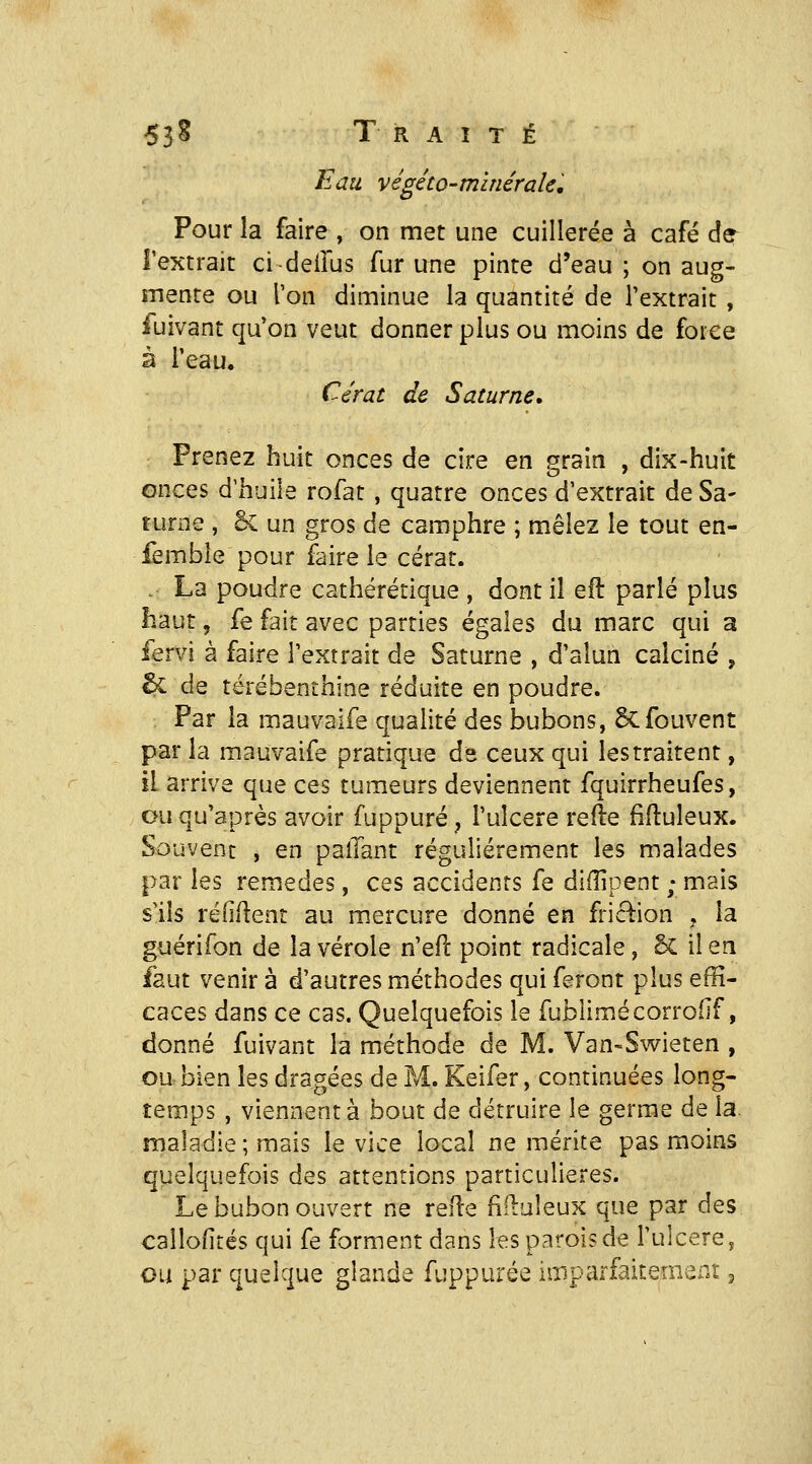 Eau végéto-minérale. Pour la faire , on met une cuillerée à café de^ l'extrait cideilus fur une pinte d'eau; on aug- mente ou Ton diminue la quantité de l'extrait, fuivant qu'on veut donner plus ou moins de force à l'eau. Ccrat de Saturne. Prenez huit onces de cire en grain , dix-huit onces d'huile rofat, quatre onces d'extrait de Sa- turne , Se un gros de camphre ; mêlez le tout en- femble pour faire le cérat. . La poudre cathérétique , dont il eit parlé plus haut, fe fait avec parties égales du marc qui a fervi à faire l'extrait de Saturne , d'alun calciné , 6c de térébenthine réduite en poudre. Par la mauvaife qualité des bubons, êcfouvent par la mauvaife pratique de ceux qui les traitent, il arrive que ces tumeurs deviennent fquirrheufes, ou qu'après avoir fuppuré, l'uîcere relie Muleux. Souvent , en palTant régulièrement les malades par les remèdes, ces accidents fe diilipent ; mais s'ils refirent au mercure donné en friction , la guérifon de la vérole n'eft point radicale, 6c il en faut venir à d'autres méthodes qui feront plus effi- caces dans ce cas. Quelquefois le fublimécorroflf, donné fuivant la méthode de M. Van-Swieten , ou bien les dragées de M. Keifer, continuées long- temps , viennent à bout de détruire le germe de la. maladie ; mais le vice local ne mérite pas moins quelquefois des attentions particulières. Le bubon ouvert ne relie fiilaîeux que par des cailofités qui fe forment dans les parois de l'ulcère, ou par quelque glande fuppurée imparfaitement ^