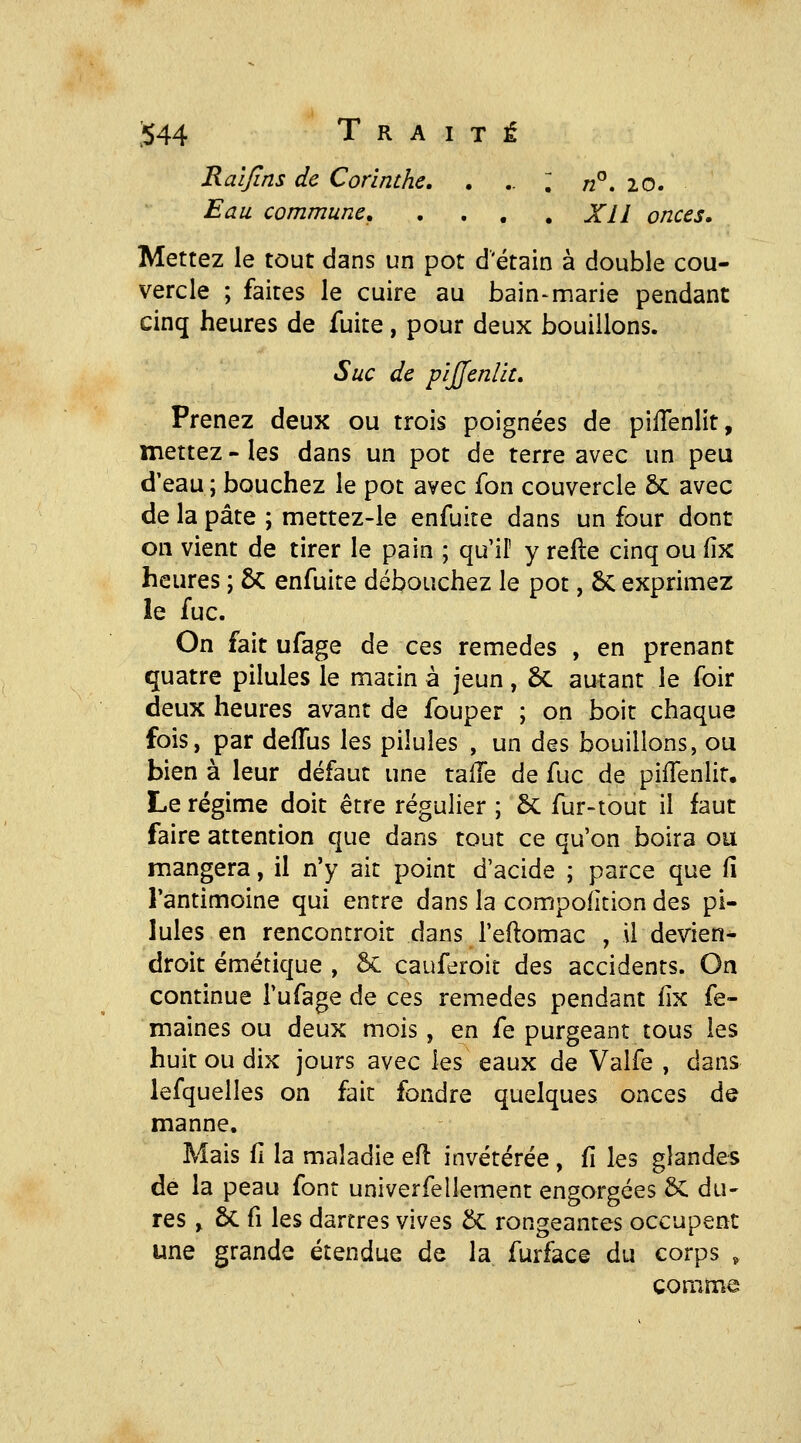 Raljins de Corinthe. , .. ; n^, 20. Eau commune, , . , . Xll onces. Mettez le tout dans un pot d'étain à double cou- vercle ; faites le cuire au bain-marie pendant cinq heures de fuite, pour deux bouillons. Suc de pijjenlit» Prenez deux ou trois poignées de pilTenlit, mettez - les dans un pot de terre avec un peu d'eau ; bouchez le pot avec fon couvercle 6c avec de la pâte ; mettez-le enfuite dans un four dont on vient de tirer le pain ; qu'il' y relie cinq ou (îx heures ; ÔC enfuite débouchez le pot, 6c exprimez le fuc. On fait ufage de ces remèdes , en prenant quatre pilules le matin à jeun, ôc autant le foir deux heures avant de fouper ; on boit chaque fois, par defTus les pilules , un des bouillons, ou bien à leur défaut une talTe de fuc de pilTenlir. Le régime doit être régulier ; 5c fur-tout il faut faire attention que dans tout ce qu'on boira ou mangera, il n'y ait point d'acide ; parce que fi l'antimoine qui entre dans la compodcion des pi- lules en rencontroit dans l'eftomac , il devien- droit émétique , 6c cauferoit des accidents. On continue l'ufage de ces remèdes pendant fix fe- maines ou deux mois, en fe purgeant tous les huit ou dix jours avec les eaux de Valfe , dans lefquelles on fait fondre quelques onces de manne. Mais fi la maladie efl invétérée , fi les glandes de la peau font univerfellement engorgées Sc du- res , ôc fi les dartres vives 5c rongeantes occupent une grande étendue de la furfac© du corps , comme