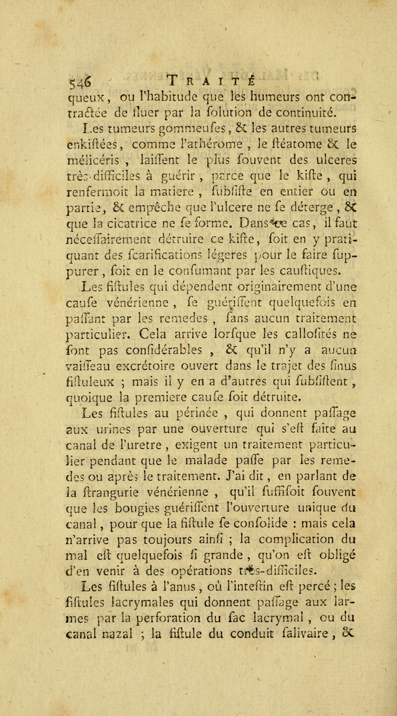 queux, ou Thabitude que les humeurs ont con- travftée de iluer par la foiurion de continuité. . Les tumeurs gommeufes, 5^ les autres tumeurs enkiilées, comme l'athérome , le fléatome Se le mélicéris , laillent le plus fouvent des ulcères trè:-difiiciles à guérir , perce que le kifle , qui renfermoit la matière , fublifle en entier ou en partie, 5c empêche que i'uicere ne fe déterge , ÔC que la cicatrice ne fe formiC. Dansée cas, il faut nécelTairemenc détruire ce kiR-e, foit en y prati- quant des fcarifications légères pour le faire fup- purer , foir en le confumant par les cauftiques. Les fiftules qui dépendent originairement d'une caufe vénérienne , fe guériffent quelquefois en pafrant par les remèdes , fans aucun traitement particulier. Cela arrive iorfque les callofités ne font pas confidérables , & qu'il n'y a aucua vaiileau excrétoire ouvert dans le trajet des (inus fiduleux ; mais il y en a d^autres qui fubflflent, quoique la première caufe foit détruite. Les fiituies au périnée , qui donnent paffage aux urines par une ouverture qui s'efl fiite au canal de i'uretre , exigent un traitement particu- lier pendant que le malade paiïe par les remè- des ou après le traitement. J'ai dit, en parlant de la ilrangurie vénérienne , qu'il fuffifoit fouvent que les bougies guérilTent l'ouverture unique du canal, pour que la ftflule fe confolide : mais cela n'arrive pas toujours ainfi ; la complication du mal efï quelquefois fi grande , qu'on eft obligé d'en venir à des opérations n'Is-difficiles. Les (iftules à l'anus ^ où Tinteftin e(l percé ; les £ftules lacrymales qui donnent paiTage aux lar- mes par la perforation du fac lacrymal , ou du canal nazal ; la fidule du conduit falivaire, oC