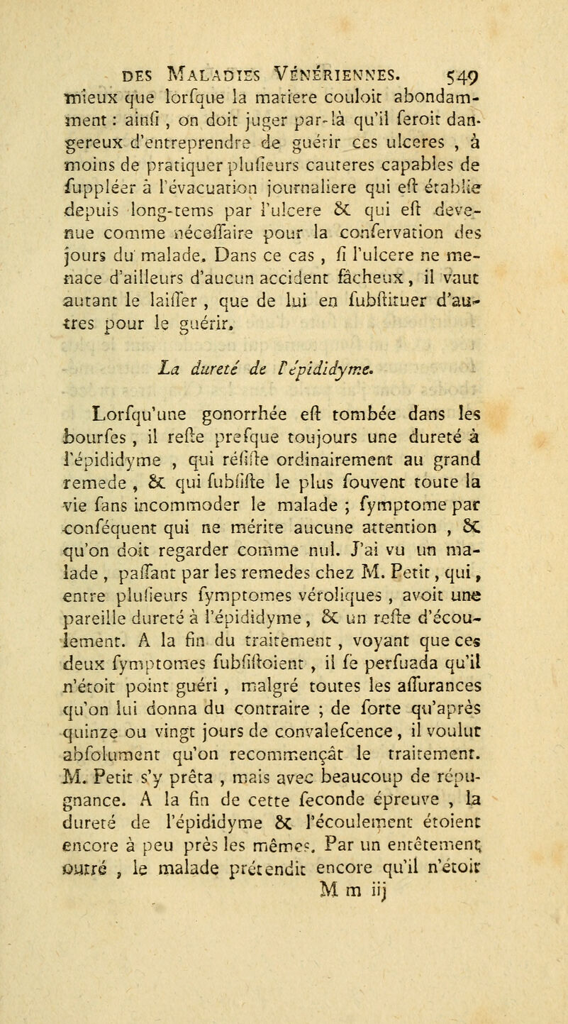 înieux que lorfque la mariere coulok abondam- ment : ainli , on doit juger par-là qu'il feroir dan- gereux d'entreprendre de guérir ces ulcères , à moins de pratiquer pludeurs cautères capables de fuppléer à révacuarion journalière qui efl érabîîe depuis long-tems par Tulcere 5c qui efl deve- nue coQime iiécôilaire pour la confervation des jours du malade. Dans ce cas , jfi Tulcere ne me- nace d'ailleurs d'aucun accident fâcheux, il vaut autant le laiiler , que de lui en iubftiruer d'au^ très pour le guérir, La dureté de répidldyme. Lorfqu'une gonorrhée efl tombée dans les fcourfes, il refte prefque toujours une dureté à répididyme , qui réflile ordinairement au grand remède , &C qui fubiifie le plus fouvent toute la vie fans incommoder le malade ; fymptome par •conféquent qui ne mérite aucune attention , 5C qu'on doit regarder comme nul. J'ai vu un ma- lade , palTant par les remèdes chez M. Petit, qui, entre plulieurs fymptomes véroliques , avoit une pareille dureté à l'épididyme , ôc un relie d'écou- lement. A la fin du traitement , voyant que ces deux fymptomes fubiilloient y il fë perfuada qu'il n'étoit point guéri , malgré toutes les aflurances qu'on lui donna du contraire ; de forte qu'après quinze ou vingt jours de convalefcence, il voulut abfolument qu'on recommençât le traitement. M. Petit s'y prêta , miais avec beaucoup de répu- gnance. A la fin de cette féconde épreuve , la dureté de l'épididyme ÔC l'écoulement étoient encore à peu près les même?. Par un entêtement; outré , le malade prétendit encore qu'il n'étoir M m iij