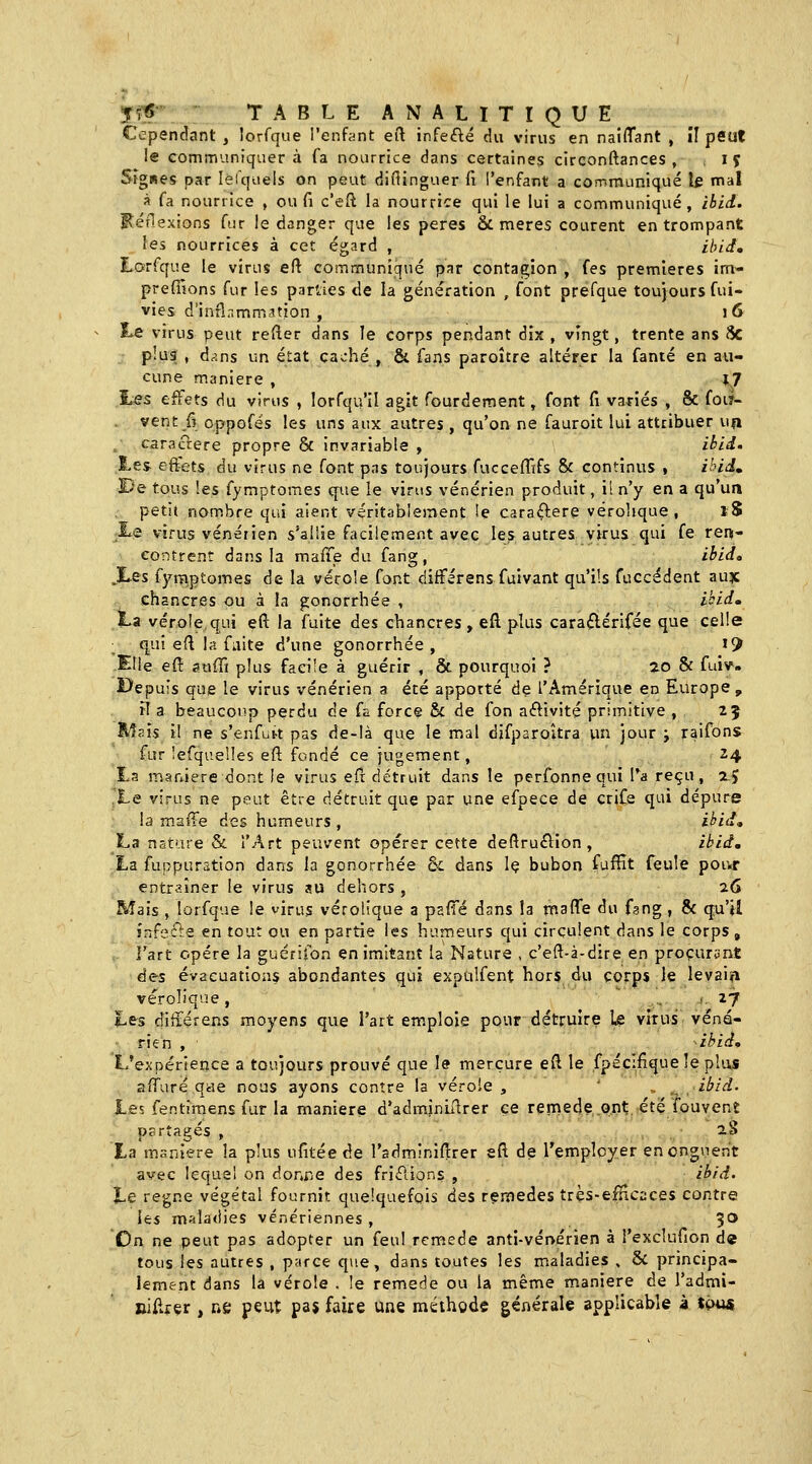 '^?S- '■ TABLE ANALITIQUE Cependant , lorfque l'enfant eft infefté du virus en naiflant , il peut le communiquera fa nourrice dans certaines circonftances , , ij Sigwes par leTquels on peut diflinguer fi l'enfant a communiqué le mal à fa nourrice , ou fi c'eft la nourrice qui le lui a communiqué, ibid. I^éflexions fur le danger que les pères & mères courent en trompant les nourrices à cet égard , ibid, Lorfque le virus eft communiqué par contagion , fes premières ira- prefiions fur les parlies de la génération , font prefque toujours fui- vies d'infînmm.ttion , 16 Le virus peut refier dans le corps pendant dix , vingt, trente ans 8c , plus , dans un état caché , & fans paroître altérer la famé en au- cune manière , 1^7 hss effets du virus , lorfqu'il agit fourdement, font (i variés , & foù- vent fi oppofés les uns aux autres , qu'on ne fauroit lui attribuer un , cars aère propre & invariable , itid. Les effets du virus ne font pas toujours fucceffifs 8c continus , ihid, J)q tous les fymptomes q-ue le virtis vénérien produit, i! n'y en a qu'un petit nombre qui aient véritablement !e caraftere vérohque , l8 Xe virus vénérien s'allie facilement avec les autres virus qui fe ren- contrent dans la maffe du fang, ihid, .ï^es fymptomes de la vérole font difFérens fuivant qu'ils fuccédent aujc chancres ou à la gonorrhée , il^idm La vérole qui eft la fuite des chancres, eft plus caraftérifée que celle ; q^u! efl la faite d'une gonorrhée, ^9 -Elle eu aafTi plus facile à guérir , & pourquoi ? ao & fuiv. I>epu!s que le virus vénérien a été apporté de l'Amérique en Europe, iT a beaucoup perdu de fa force & de fon aélivité primitive , 25 M?.ïs il ne s'enfbrt pas de-!à que le mal djfparoîtra \\n jour j raifons fur îefquelles eft fondé ce jugement, 24 £a manière dont le virus efi détruit dans le perfonnequi l'a reçu, zj Le virus ne peut être détruit que par une efpece de crife qui dépure la rnaiTe des humeurs , ikid, La nature & l'Art peuvent opérer cette deflru^lion , ibid, La fuppuration dans la gonorrhée oc dans Iç bubon fufïït feule pour entr?.îner le virus au dehors , 26 Mais , lorfque le virus vérolique a pafTé dans la triaffe du fgng , 8c q^^'^ infecte en tout ou en partie les humeurs qui circulent dans le corps, l'art opère la guérifon en imitant la Nature , c'eft-à-dire en procurant àes évacuations abondantes qui expulfent hors du corps le levain vérolique, ,27 Les ditxérens moyens que l'ait emploie pour détruire le virus véné- rien , ibid. L'expérience a toujours prouvé que le mercure efl le fpéc:fîque !e plus afTuré qae nous ayons contre la vérole , ' ,. .. ibid. les fentimens fur la manière d'adm.jniilrer ce remède ont. été fouvent partagés , xS Xa manière la plus ufitée de l'adminiflrer eft de l'employer en onguent avec lequel on doraie des friélions , ibid. Le règne végétal fournit quelquefois àes remèdes trçs-efHcsces contre les maladies vénériennes , ^O On ne peut pas adopter un feu! remède anti-vénérien à i'excîufion de tous les autres , parce q>ie, dans toutes les maladies , 6c principa- lement dans la vérole . le remède ou la même manière de Tadmi- Biftf çr , ne peut pa$ faire une méthode générale applicable 4 tç>m