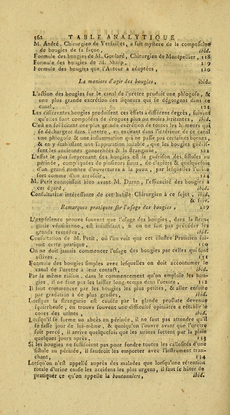 56x TABLE A N A L Y T I Q U E IVl. André, Chirurgien de Verfailies, a fait myftere de la compoilti'o!? de bougies de fa façon , ibid. Formule des bougies ce M.Gotilard , Chirurgien de Montpellier , 118, Formule des bougies de :Vi. Sharp, i î (^ formule des bougies que l'Auteur a adoptées, lio La manière cPagir des bougies , ibid.- L'a«n:ion 6es bougies fur le canal de l'ureîre produit une phlogofe , & une plus grande excrétion des liqueurs qui fe dégorgent dans ce canal, ~ Ht Les différentes bougies produifent ces effets à différens degrés , fuivant qu'eues font compofées de drogues plu&ou moinsirritantes , ibid, C'eil en foliicitant uneplus grands excrétion de toutes les humeurs quî^ fe déchargent dans l'urètre , en excitant dans l'intérieur de ce canal une phlogofe & une indamraation qr.i ne paffe pas certaines bornes , & en y établiiTant une fuppur.ntion louabie , que les bougies guétif- - fent les anciennes gonorrhées & la ftrangurie,, , J2i L'effet le plus furprenant des bougies eft la guérifon .des firruies au périnée , comp'iquées de piufieurs finus , de clapiers & quelquefois d'un grand nombre d'ouvertures à la peau , par lerqueiles i'urir;© , fort connsne d'un arrofoir , .124 M. Petit connoiffoit bien avant M, Daran , l'efficacité àss bougies à .■cet égard , ' ihid, Confultation intéreffante de cet/habile ■ Chirurgien à ce fujet , Ihid, . ' & fuiv. Remarques pratiques fur Vufage des bougies , ii<^ L',expérîence prouve fouver.t que l'ufage des bougies , dans la Cir::n~ , gurie véné.-ienne, el^ i;:ùini'ant , ii on ne fait pas précéder les gî-'ands rernedcs , ibid. Confultation de M. Petit , où l'en voit que cet illuftre Praticien fui- .voit cette pratique, 15 o- On ne doit jamais comn:\encer l'ufage des bougies par celles qui font avives . \ 1^3 ï ;^orîTiule des bougies fimpies avec lefquelles on doit accoutumer le canal de l'uretre à leur contaft, ibid. Par la même raifon , dans le commencement qu'on emploie les bou- gies , il ne faut pas les laiffer ion-^-temps dans l'uretre , m îl faut commencer par les bougies les plus petites ,& aller enfuite par gradation à de plus grolies , ibid. Lorfque la flrangurie eft caufée par la glande profiate devenue fquirrheufe , on trouve fouvent une diff.cuké opiniâtre a rétablir le cours des urines , ihid. Lonqu'ilfe forme un abcès au périnée, il ne faut pas attendre qu'il fe fatTe jour de lui-même , & quoiqu'on l'ouvre avant que l'uretre foit percé , il arrive quelquefois que les urines fortent par la plaie quelques jours après , H J Si les bougies ne fuffifoient pas pour fondre toutes les callofités d'une fiftule au périnée, il faudroit les emporter avec l'inftrument tran- chant , 154 Lorfqu'ou n'efi appelle auprès des malades que lorfqu'une rétention totale d'urine caufe les accidens les plus urgens, il faut fe hâter de pratiquer ce qu'on appelle la boutonnière t *^^^*