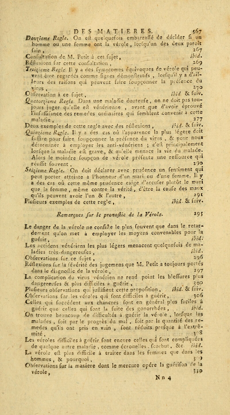 DES MA Tî E R E S.^ ^ ^ 5^7 l^ou\ume Règle. On elt quelquefois embarraffé de décicîer fi un homme ou une femme ont la vérole , lorfqu'un des deux paroît fain , ... _^^_^ •Confuh^tion de M. Petit à cet fujet, ibid. .Réflexions far cette confLiitation , ^ ^69 .Tr&Liicmc Règle: Il y a ries Tymptomes équivoques de véro'e qui peu- vent erre regardes comme fignes démonftrstifs , lorrqu'i' y a d'ail- leurs des raifons qui peuvent faire foupçoaner la préler.ce du virus , ^7<3 VÎ^f<?rvatîo.n à ce fujet, H'id & fuiv, Qjiatoriisme Régie Dans une raaladie douteufe , on ne doit pas tou- jours juger qu'elle eu. vénérienne , avant que d'avoir éprouve l'infufufance ces remèdes ordinaires qui femblent .convenir à cette maladie , ' 277 Deux exemples de cette negie avec des réflexions , ihid- ^ fi-ii^» Çj^in^ieme Kcg'e. H y a des cas où l'apparence la plus légère doit fuffire pour faire, foupçonner la préfence du virus , & pour nous déte-rminer à employer les anti-vénériens ; c'cft pru;c:pa'ement lorique la malfldie eft grave, & qu'elle menace la vie du malace. Alors le moindre foupçon de vérole préfente une reliource qui réuffit fouvent , i9<^ Seizième Règle. On doit déclarer avec prudence un fentiment qui peut porter atteinte a l'honneur d'un mari ou d'une femme. Il y a des cas où cette même prudence exit^e d'aceufer pUuôt le mari que b femm« , même contre la vérité, d'être ia caufe des maux qu'ils peuvent avoir l'un & l'autre, ^9' ?lufieurs exemples de cette règle , ihid- 8c fuiv. Remarques fur le pronofiic de la Vérole. ^9J Le dar-ger de la vérole ne confifle le plus fouvent que dans le retar- den-ent qu'on met à employer les moyens convensbles pour la guérir, ii»/^.' Les .^ccidens vénériens les plus légers menacent quelquefois de ma- ladies très-dangereufes , i^/i-i. Obfervations fur ce fujet , ^ -9^ Réflexions fur !a levérité des jugsm.ens que M. Petit a toujours portés dans le diignoftic de la vérole , 297 La complication du virus vénérien ne rend point les bleffures pius dangereufes & plus dilriciles à guérir » , îp^ plufieurs obfervations qui juftifient cette propoution , ihid. & fuiv. Obfervations fiU les véroles qui font difHciles à guérir, . _ 306 Celles qui fuccédent aux chancres font en gér.éral p'us faciles à guérir que celles qui font la fuite des gonorrhées , ikid. On trouve beaucoup de difScuîtés à guérir la véo'e , lorfque les malades , foit par le' progrès du ma! , foit par la quantité des re- mèdes qu'ils ont pris en vain , font réduits prcfque à l'ext/ê- mité, i ■ . K^ Les véroles difficiles à gnérir font encore celles qnî font compliquées de quelque autre matariie , comme écroue'les , fcorbut, &c. il-id. La vérole eft plus difficile à traiter dans les fcm.T.es que dans :e$ hommes , & pourquoi , 3 ' Obfervations fur ia manière dont le mercure opère la guérifon r'e 'a vérole, 5J?