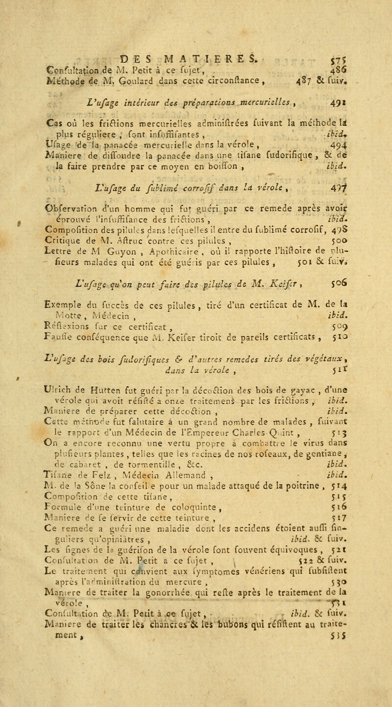 DES MATIERES. 57? Çonfuîta^ion.de M. Petit à ce fujet, 48S Méthode de m; Gonlard dans cecte circonftance , 487 8c fui/. Uufage intérieur des pré paradons mercuridhs , 491 Cas où les fri(f^ions mercurielles adminifrrées fuivant la méthode li plus régiiliere , font infùfnfantes , ibid^ tJfage 'de la p-nnacée mercurielle dnns la vérole , 494 Manière de diffoudre la panacée dans une tifane fudorifique , & dé la faire prendre par ce n^ioyen en boiffon , ibld, Vufagc au fuhlimi corrojlf dans la. vérole , 49/ Obfervarion d'un homme qui fut guéri par ce remède après avoir éprouvé l'infufHfance des fripions , ibid. Compofition des pilules dans lefquelles i! entre du fublimé corrofif, 47S Critique de M. Aftruc contre ces pilules , 500 Lettre de M Guyon , Apofhicfîire , où i! rapporte l'hifioire de rlu-  fleurs malades qui ont été guéis par ces pilules , 501 Se fuivi L'ufûge quon peut faire des pilules d& M. Keifcr , 5*^^ Exemple du fuccès de ces pilules , tiré d'an certificat de M. de !a M otte , Médecin , ikid. Réfi-yions far ce certincat , S^? Faulfe confequence que Ai. Keifer tiroit de pareils certificats , 510 ^^f^gi des hois fudorifiques & d'autres remèdes tirés des végétaux^ dans la. vérole , 5 iï^ Ulrich de Hutten fut guéri p-r la décciTnon à^s bois de gayac , d'une vérole qui avoir réfifté a onz.e traiteirens par les fridions , ibii. Aî-^'.iiere de préparer cette décccftion , ihid. Cette m.ithrD'-'ï fut falutaire à un grand nombre de malades , fuivaiît le rapport d'un Médecin de l'Empereur Charles Q.int , 5:5 On a encore reconnu une vertu propre à combiitti e le virus dans pi?.rieurî plantes , telles que les reciaes de nos rofeaux, de gentiane, de cabaret , de tormentille , &c. ihid» Tifane de Feiz , Médecin Allemand , ihid» M. de 'a Sône la copfeile pour un malade attaqué de la poitrine , 514 CompoGrion de cette tiiane , 51^ Fot-muîe d'une teinture de coloquinte, 516 Manière de fe fervir de cette teinture , Îi7 Ce remède a guéri une maladie dont les accidens étoîent aufil fin- gu'iers qu'opiniâtres , ibid. & fuiv. Les ngnes de Is guérifon de la vérole font fouvent équivoques , jil Confuitat^on de M. Petit a ce fujet , $22 & fuiv. Le traitement qui convient aux lymotomes vénériens qui fubfiflent après l'adminiiirution du mercure , 530 Manière de traiter la gonorrhée qui refle après le traitement de la vérole , ■ *T> i Confultrition d'e M. Petit à .oe fujet, • , ihid. & fuiv. IVl?niere de traiter les chàhci:es'& les tubons qui réfi'ftent au traite- ment, 5JS