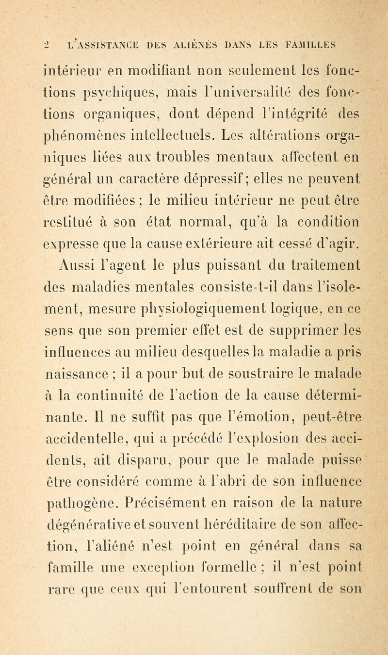 intérieur en modifiant non seulement les fonc- tions psychiques, mais l'universalité des fonc- tions organiques, dont dépend l'intégrité des phénomènes intellectuels. Les altérations orga- niques liées aux troubles mentaux affectent en général un caractère dépressif ; elles ne peuvent être modifiées ; le milieu intérieur ne peut être restitué à son état normal, qu'à la condition expresse que la cause extérieure ait cessé d'agir. Aussi l'agent le plus puissant du traitement des maladies mentales consiste-t-il dans l'isole- ment, mesure physiologiquement logique, en ce sens que son premier effet est de supprimer les influences au milieu desquelles la maladie a pris naissance ; il a pour but de soustraire le malade à la continuité de l'action de la cause détermi- nante. Il ne suffit pas que l'émotion, peut-être accidentelle, qui a précédé l'explosion des acci- dents, ait disparu, pour que le malade puisse être considéré comme à l'abri de son influence pathogène. Précisément en raison de la nature dégénérative et souvent héréditaire de son affec- tion, l'aliéné n'est point en général dans sa famille une exception formelle ; il n'est point rare que ceux qui l'en lotirent souffrent de son