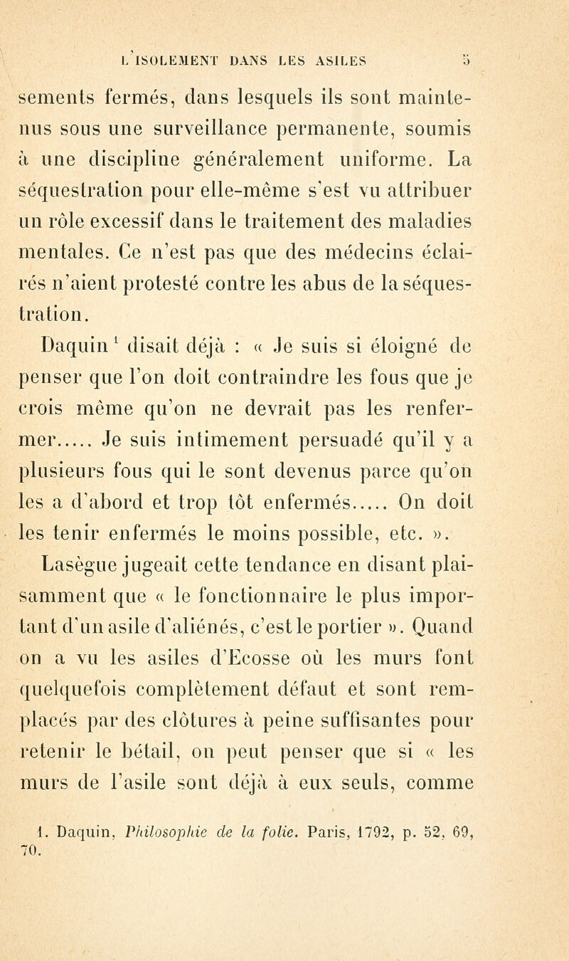 sements fermés, dans lesquels ils sont mainte- nus sous une surveillance permanente, soumis à une discipline généralement uniforme. La séquestration pour elle-même s'est vu attribuer un rôle excessif dans le traitement des maladies mentales. Ce n'est pas que des médecins éclai- rés n'aient protesté contre les abus de la séques- tration. Daquin 1 disait déjà : « Je suis si éloigné de penser que Ton doit contraindre les fous que je crois même qu'on ne devrait pas les renfer- mer Je suis intimement persuadé qu'il y a plusieurs fous qui le sont devenus parce qu'on les a d'abord et trop tôt enfermés On doit les tenir enfermés le moins possible, etc. ». Lasègue jugeait cette tendance en disant plai- samment que « le fonctionnaire le plus impor- tant d'un asile d'aliénés, c'est le portier ». Quand on a vu les asiles d'Ecosse où les murs font quelquefois complètement défaut et sont rem- placés par des clôtures à peine suffisantes pour retenir le bétail, on peut penser que si « les murs de l'asile sont déjà à eux seuls, comme 1. Daquin, Philosophie de la folie. Paris, 1792, p. 52, 69, 70.