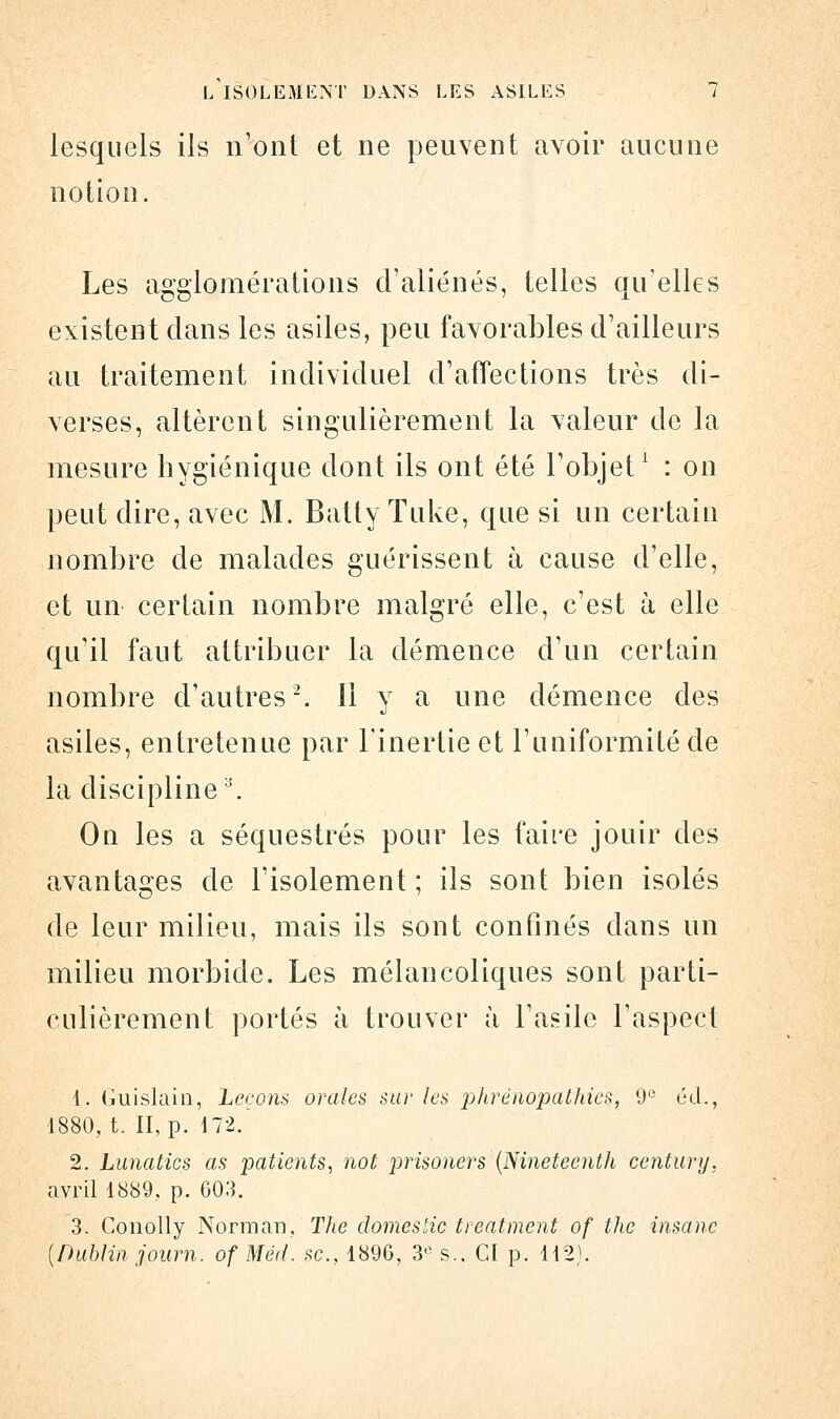 lesquels ils n'ont et ne peuvent avoir aucune notion. Les agglomérations d'aliénés, telles qu'elles existent clans les asiles, peu favorables d'ailleurs au traitement individuel d'affections très di- verses, altèrent singulièrement la valeur de la mesure hygiénique dont ils ont été l'objet1 : on peut dire, avec M. Batty Tuke, que si un certain nombre de malades guérissent à cause d'elle, et un certain nombre malgré elle, c'est à elle qu'il faut attribuer la démence d'un certain nombre d'autres2, il y a une démence des asiles, entretenue par l'inertie et l'uniformité de la discipliner Ou les a séquestrés pour les faire jouir des avantages de l'isolement ; ils sont bien isolés de leur milieu, mais ils sont confinés dans un milieu morbide. Les mélancoliques sont parti- culièrement portés à trouver à l'asile l'aspect 1. Guislain, Leçons orales sur les phrénopathics, 9e éd., 1880, t. II, p. 172. 2. Lunatics as patients, not prisoners (Nineteenth century, avril 1889, p. 603. 3. Conolly Norman, The domestic treatmcnt of the insanc [Dublin journ. of Méd. se, 1896, 3e s., CI p. 112).