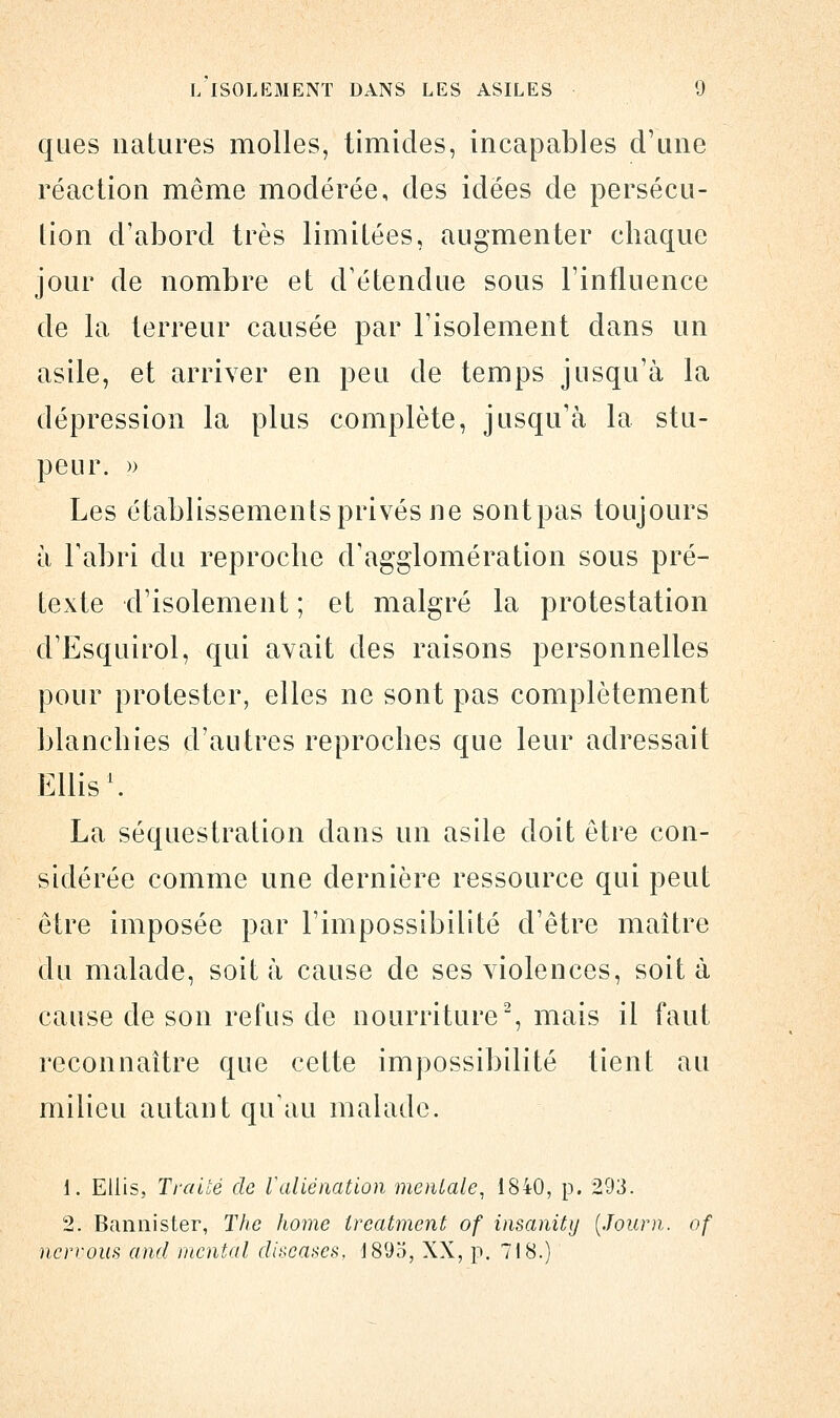 ques natures molles, timides, incapables d'une réaction même modérée, des idées de persécu- tion d'abord très limitées, augmenter chaque jour de nombre et d'étendue sous l'influence de la terreur causée par l'isolement dans un asile, et arriver en peu de temps jusqu'à la dépression la plus complète, jusqu'à la stu- peur. » Les établissements privés ne sontpas toujours à F abri du reproche d'agglomération sous pré- texte d'isolement; et malgré la protestation d'Esquirol, qui avait des raisons personnelles pour protester, elles ne sont pas complètement blanchies d'autres reproches que leur adressait Ellis1. La séquestration dans un asile doit être con- sidérée comme une dernière ressource qui peut être imposée par l'impossibilité d'être maître du malade, soit à cause de ses violences, soit à cause de son refus de nourriture2, mais il faut reconnaître que cette impossibilité tient au milieu autant qu'au malade. i. Ellis, Traité de Valiénation mentale, 1840, p. 293. 2. Bannister, The home treatment of insanity (Journ. of nervous and mental discases, 1895, XX, p. 718.)