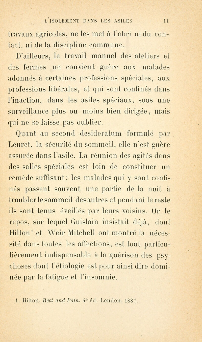 travaux agricoles, ne les met à l'abri ni du con- tact, ni de la discipline commune. D'ailleurs, le travail manuel des ateliers et des fermes ne convient guère aux malades adonnés à certaines professions spéciales, aux professions libérales, et qui sont confinés dans l'inaction, dans les asiles spéciaux, sous une surveillance plus ou moins bien dirigée, mais qui ne se laisse pas oublier. Quant au second desideratum formulé par Leuret, la sécurité du sommeil, elle n'est guère assurée dans l'asile. La réunion des agités dans des salles spéciales est loin de constituer un remède suffisant: les malades qui y sont confi- nés passent souvent une partie de la nuit à troubler le sommeil des autres et pendant le reste ils sont tenus éveillés par leurs voisins. Or le repos, sur lequel Guislain insistait déjà, dont Hilton1 et Weir Mitchell ont montré la néces- sité dans toutes les affections, est tout particu- lièrement indispensable à la guérison des psy- choses dont l'étiologie est pour ainsi dire domi- née par la fatigue et l'insomnie. 1. Hilton. Resl and Pain. 4e éd. London, 1887.