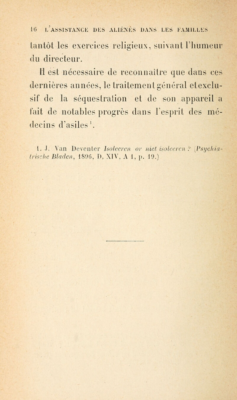 tantôt les exercices religieux, suivant l'humeur du directeur. Il est nécessaire de reconnaître que dans ces dernières années, le traitement général etexclu- sif de la séquestration et de son appareil a fait de notables progrès clans l'esprit des mé- decins d'asiles1. i. J. Van Deventer holeeren or niet ùolecren ? [Psychia- trischc Bladeii, 1896, D, XIV, A 1, p. 19.)