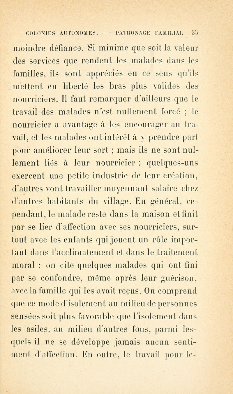 moindre défiance. Si minime que soit la valeur des services que rendent les malades dans les familles, ils sont appréciés en ce sens qu'ils mettent en liberté les bras plus valides des nourriciers. Il faut remarquer d'ailleurs que le travail des malades n'est nullement forcé ; le nourricier a avantage à les encourager au tra- vail, et les malades ont intérêt à y prendre part pour améliorer leur sort ; mais ils ne sont nul- lement liés à leur nourricier : quelques-uns exercent une petite industrie de leur création, d'autres vont travailler moyennant salaire chez d'autres habitants du village. En général, ce- pendant, le malade reste dans la maison et finit par se lier d'affection avec ses nourriciers, sur- tout avec les enfants qui jouent un rôle impor- tant dans l'acclimatement et dans le traitement moral : on cite quelques malades qui ont fini par se confondre, même après leur guérison, avec la famille qui les avait reçus. On comprend que ce mode d'isolement au milieu de personnes sensées soit plus favorable que l'isolement dans les asiles, au milieu d'autres fous, parmi les- quels il ne se développe jamais aucun senti- ment d'affection. En outre, le travail pour le-