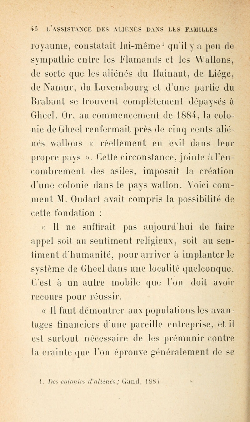 royaume, constatait lui-même1 qu'il y a peu de sympathie entre les Flamands et les Wallons, de sorte que les aliénés du Hainaut, de Liège, de Namur, du Luxembourg et d'une partie du Brabant se trouvent complètement dépaysés à Gheel. Or, au commencement de 1884, la colo- nie deGheel renfermait près de cinq cents alié- nés Avalions « réellement en exil dans leur propre pays ». Cette circonstance, jointe à l'en- combrement des asiles, imposait la création d'une colonie dans le pays wallon. Voici com- ment M. Oudart axait compris la possibilité de cette fondation : « 11 ne suffirait pas aujourd'hui de faire appel soit au sentiment religieux, soit au sen- timent d'humanité, pour arriver à implanter le système de Gheel clans une localité quelconque. C'est à un autre mobile que l'on doit avoir recours pour réussir. « 11 faut démontrer aux populations les avan- tages financiers d'une pareille entreprise, et il est surtout nécessaire de les prémunir contre la crainte que l'on éprouve généralement de se 1. Des colonies cValiénés; Gancl. IS8i-.